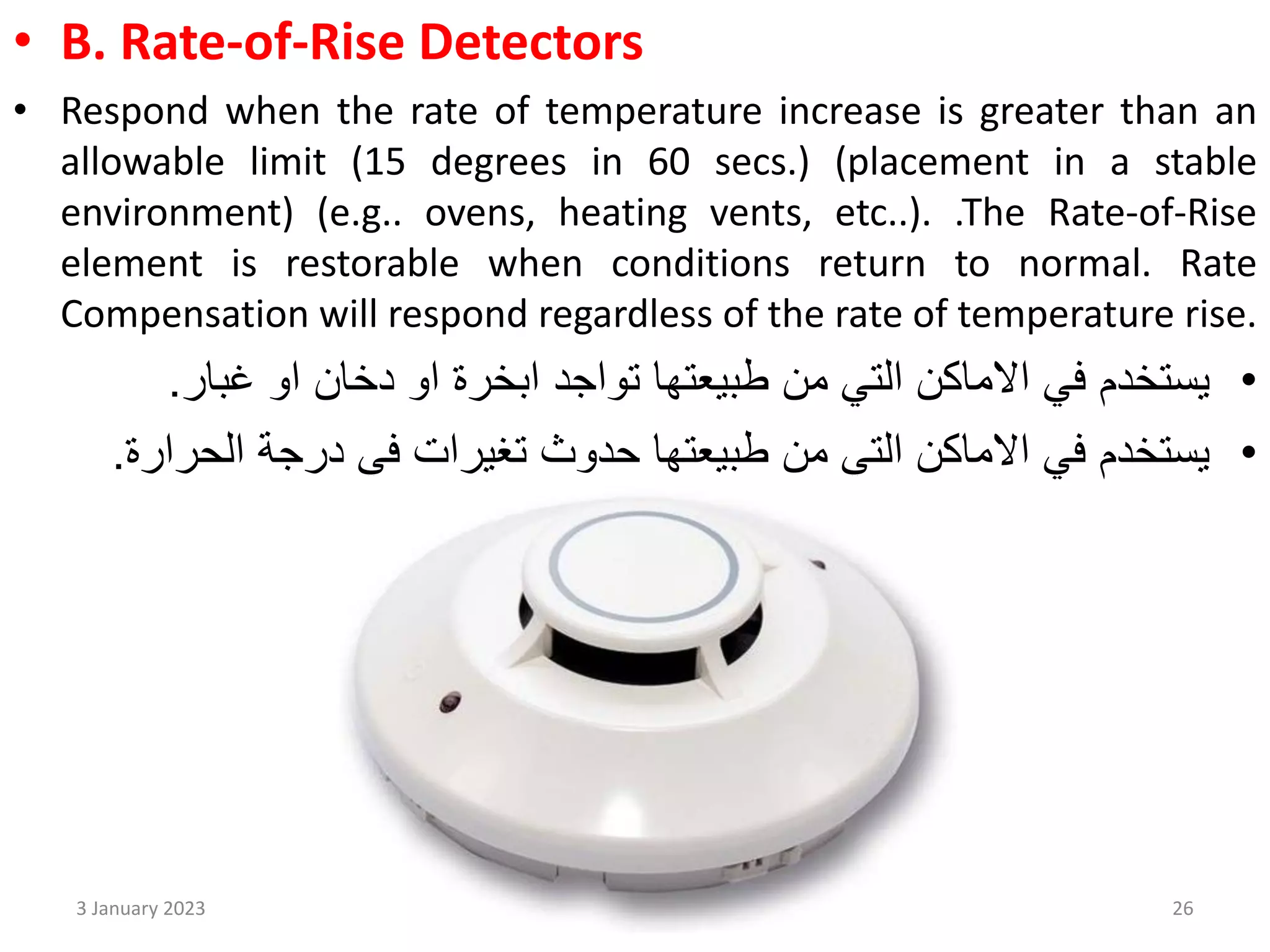 • B. Rate-of-Rise Detectors
• Respond when the rate of temperature increase is greater than an
allowable limit (15 degrees in 60 secs.) (placement in a stable
environment) (e.g.. ovens, heating vents, etc..). .The Rate-of-Rise
element is restorable when conditions return to normal. Rate
Compensation will respond regardless of the rate of temperature rise.
•
‫او‬ ‫دخان‬ ‫او‬ ‫ابخرة‬ ‫تواجد‬ ‫طبيعتها‬ ‫من‬ ‫التي‬ ‫االماكن‬ ‫في‬ ‫يستخدم‬
‫غبار‬
.
•
‫درجة‬ ‫في‬ ‫تغيرات‬ ‫حدوث‬ ‫طبيعتها‬ ‫من‬ ‫التي‬ ‫االماكن‬ ‫في‬ ‫يستخدم‬
‫الحرا‬
‫رة‬
.
3 January 2023 26
 