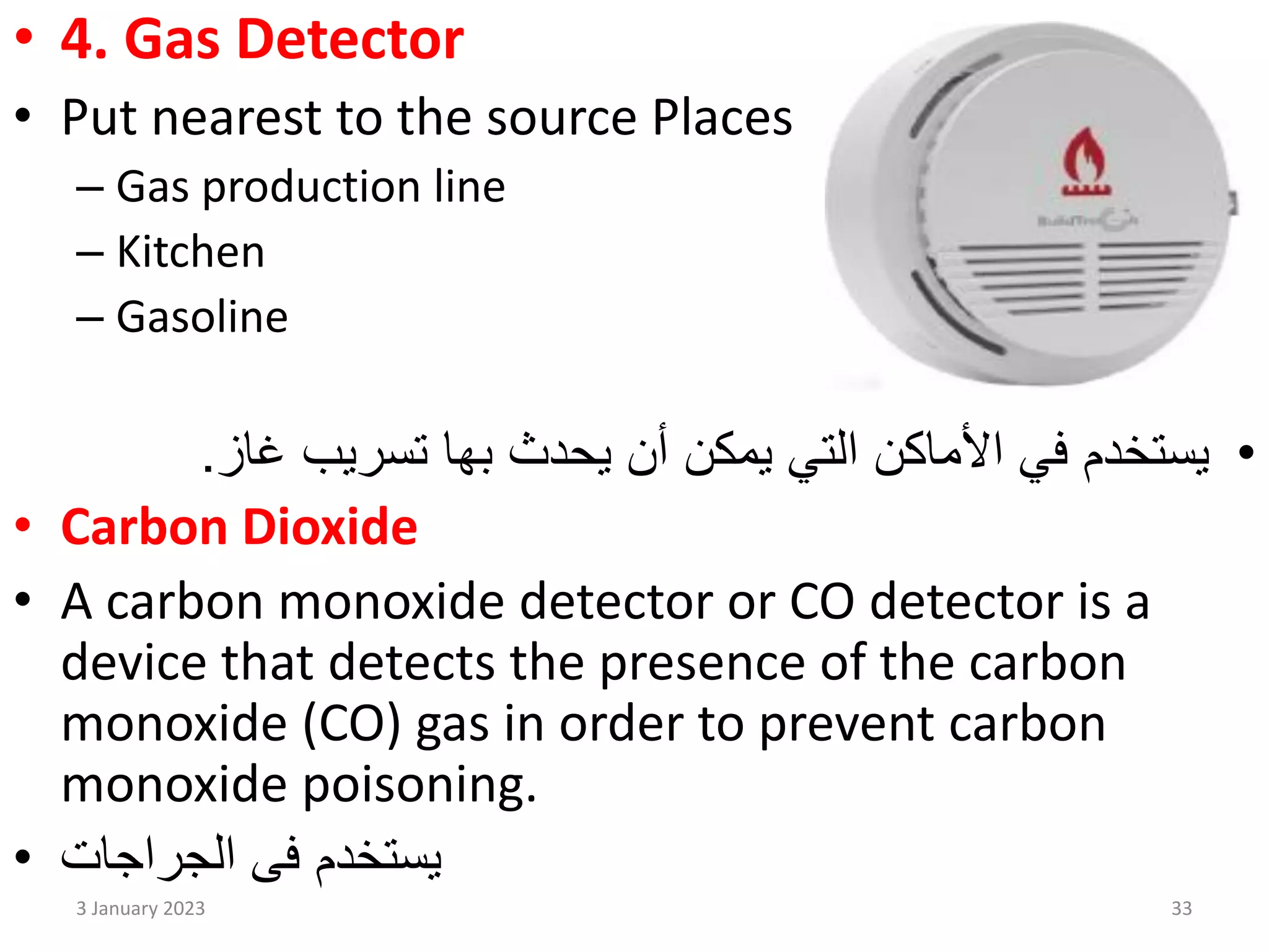 • 4. Gas Detector
• Put nearest to the source Places
– Gas production line
– Kitchen
– Gasoline
•
‫غاز‬ ‫تسريب‬ ‫بها‬ ‫يحدث‬ ‫أن‬ ‫يمكن‬ ‫التي‬ ‫األماكن‬ ‫في‬ ‫يستخدم‬
.
• Carbon Dioxide
• A carbon monoxide detector or CO detector is a
device that detects the presence of the carbon
monoxide (CO) gas in order to prevent carbon
monoxide poisoning.
• ‫الجراجات‬ ‫فى‬ ‫يستخدم‬
3 January 2023 33
 