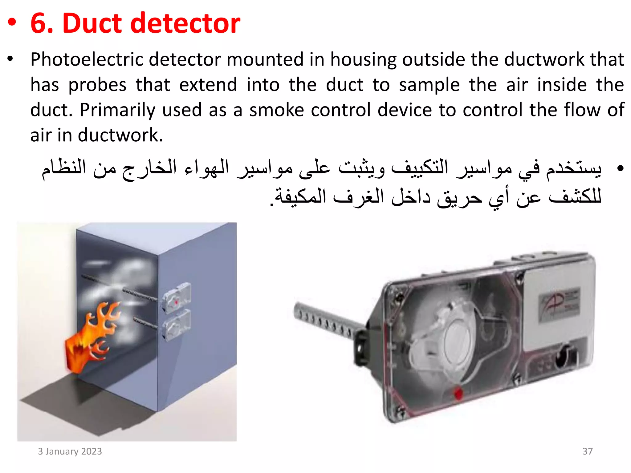 • 6. Duct detector
• Photoelectric detector mounted in housing outside the ductwork that
has probes that extend into the duct to sample the air inside the
duct. Primarily used as a smoke control device to control the flow of
air in ductwork.
•
‫من‬ ‫الخارج‬ ‫الهواء‬ ‫مواسير‬ ‫على‬ ‫ويثبت‬ ‫التكييف‬ ‫مواسير‬ ‫في‬ ‫يستخدم‬
‫النظام‬
‫حريق‬ ‫أي‬ ‫عن‬ ‫للكشف‬
‫الغرف‬ ‫داخل‬
‫المكيفة‬
.
3 January 2023 37
 