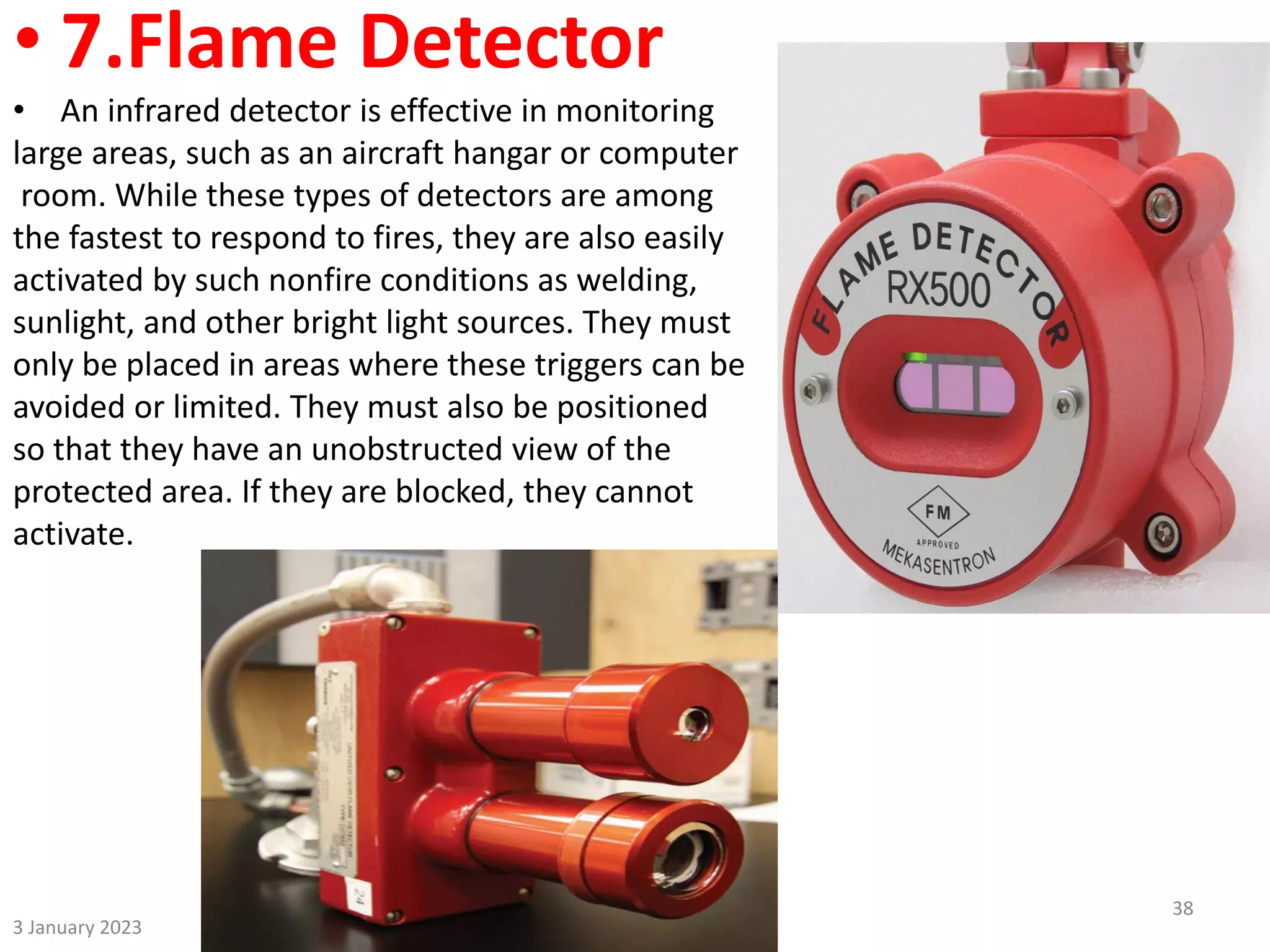 • 7.Flame Detector
• An infrared detector is effective in monitoring
large areas, such as an aircraft hangar or computer
room. While these types of detectors are among
the fastest to respond to fires, they are also easily
activated by such nonfire conditions as welding,
sunlight, and other bright light sources. They must
only be placed in areas where these triggers can be
avoided or limited. They must also be positioned
so that they have an unobstructed view of the
protected area. If they are blocked, they cannot
activate.
3 January 2023
38
 