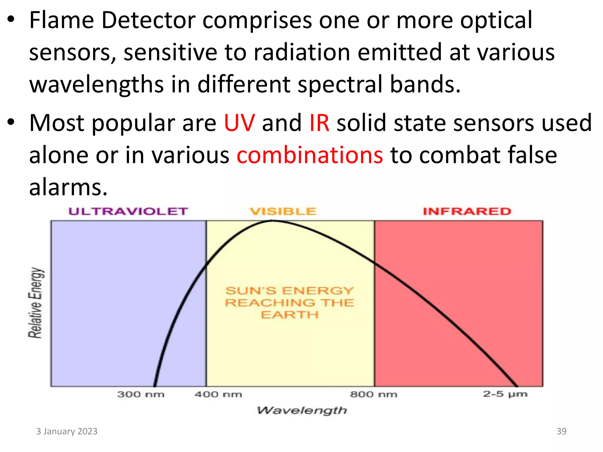 • Flame Detector comprises one or more optical
sensors, sensitive to radiation emitted at various
wavelengths in different spectral bands.
• Most popular are UV and IR solid state sensors used
alone or in various combinations to combat false
alarms.
3 January 2023 39
 