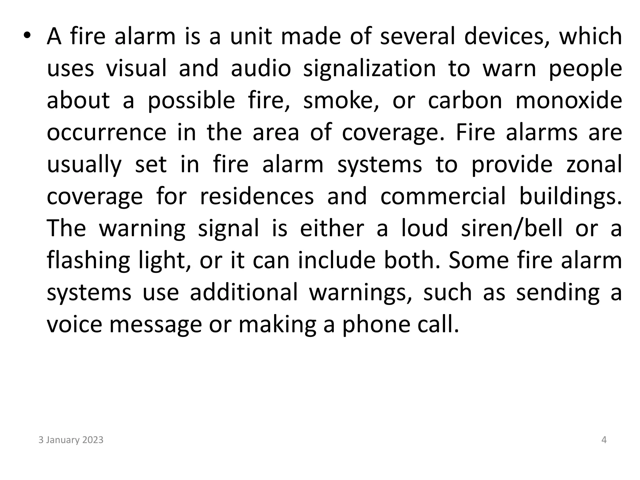 • A fire alarm is a unit made of several devices, which
uses visual and audio signalization to warn people
about a possible fire, smoke, or carbon monoxide
occurrence in the area of coverage. Fire alarms are
usually set in fire alarm systems to provide zonal
coverage for residences and commercial buildings.
The warning signal is either a loud siren/bell or a
flashing light, or it can include both. Some fire alarm
systems use additional warnings, such as sending a
voice message or making a phone call.
3 January 2023 4
 