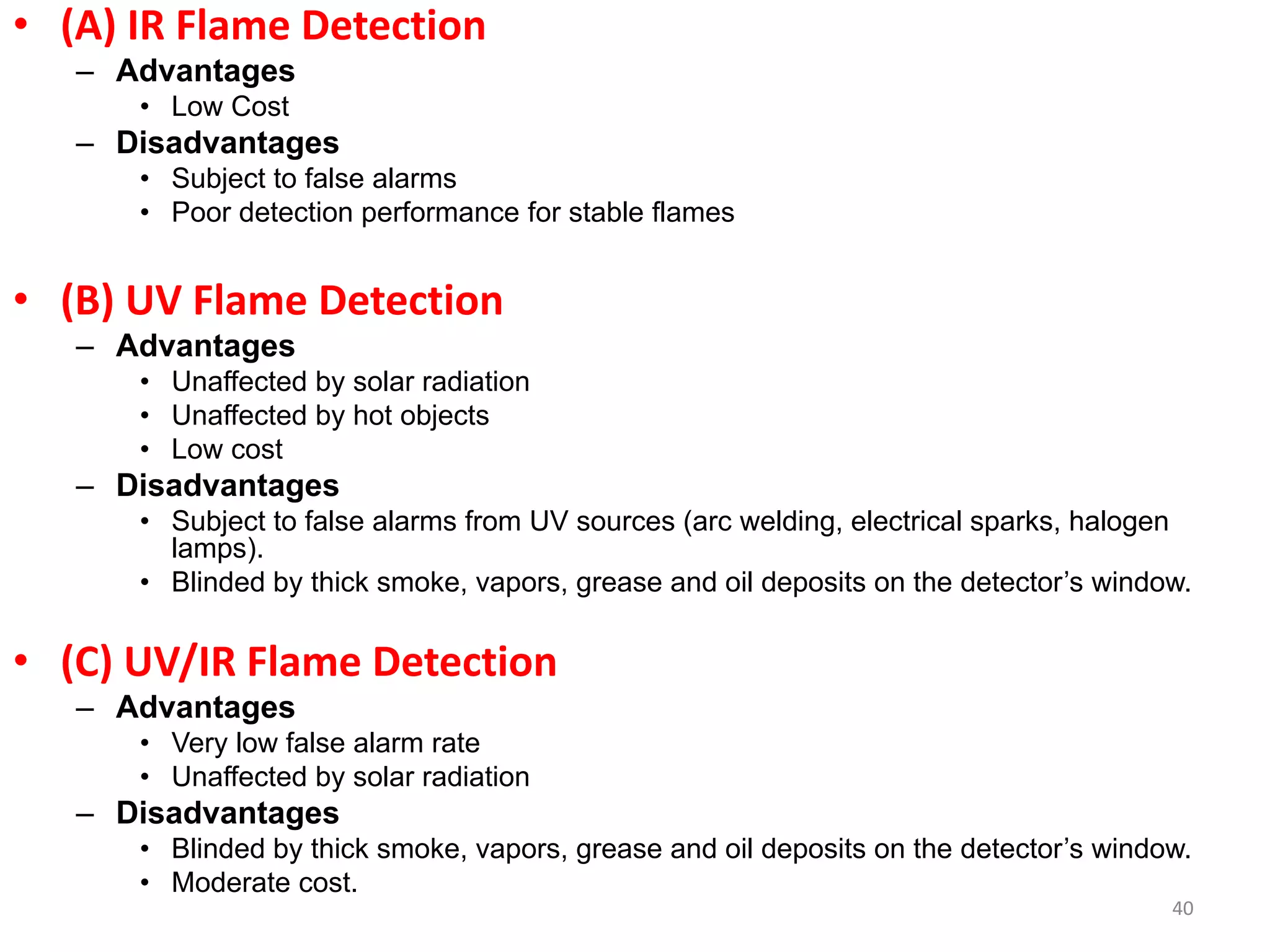 • (A) IR Flame Detection
– Advantages
• Low Cost
– Disadvantages
• Subject to false alarms
• Poor detection performance for stable flames
• (B) UV Flame Detection
– Advantages
• Unaffected by solar radiation
• Unaffected by hot objects
• Low cost
– Disadvantages
• Subject to false alarms from UV sources (arc welding, electrical sparks, halogen
lamps).
• Blinded by thick smoke, vapors, grease and oil deposits on the detector’s window.
• (C) UV/IR Flame Detection
– Advantages
• Very low false alarm rate
• Unaffected by solar radiation
– Disadvantages
• Blinded by thick smoke, vapors, grease and oil deposits on the detector’s window.
• Moderate cost.
40
 