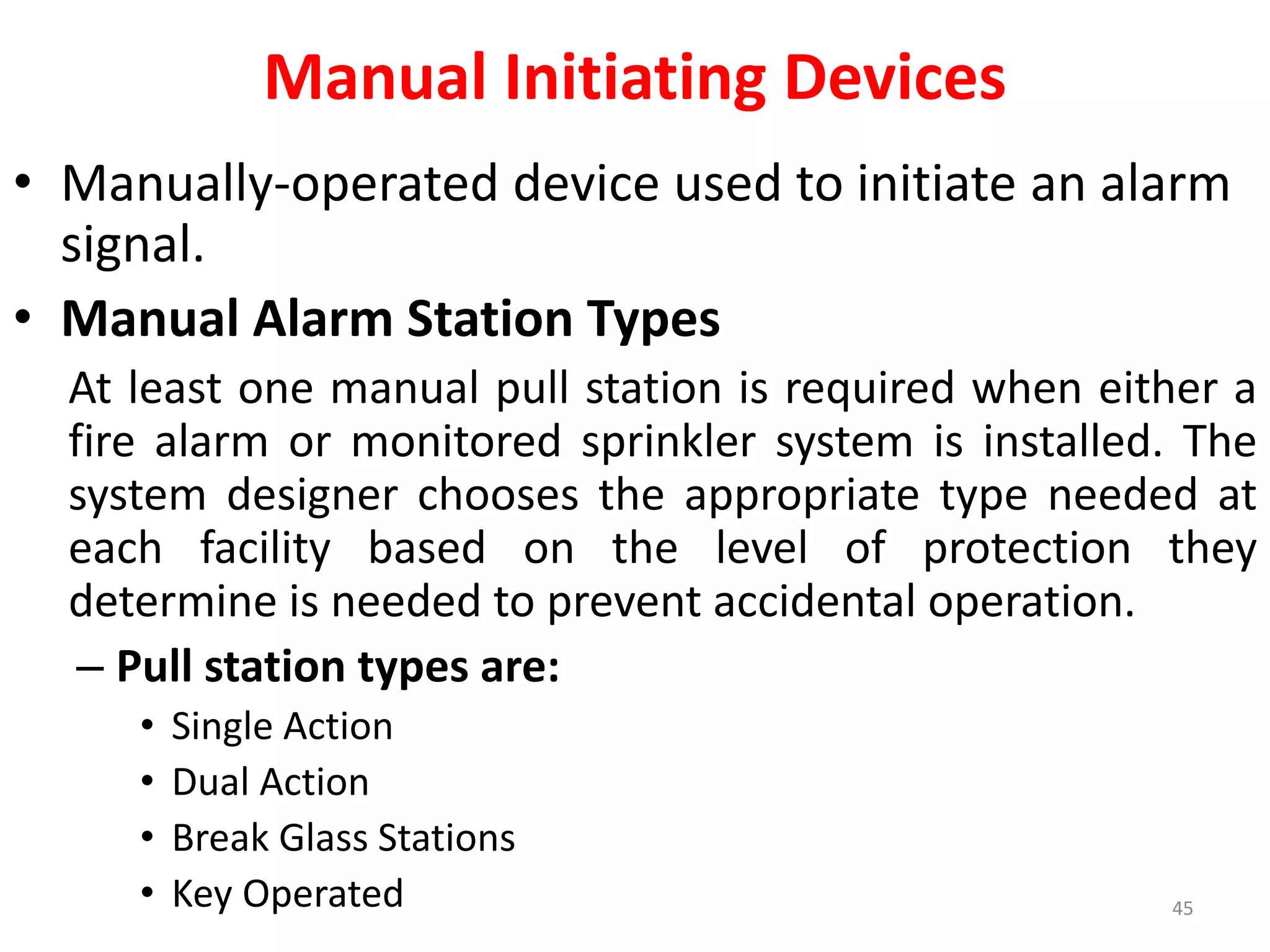 Manual Initiating Devices
• Manually-operated device used to initiate an alarm
signal.
• Manual Alarm Station Types
At least one manual pull station is required when either a
fire alarm or monitored sprinkler system is installed. The
system designer chooses the appropriate type needed at
each facility based on the level of protection they
determine is needed to prevent accidental operation.
– Pull station types are:
• Single Action
• Dual Action
• Break Glass Stations
• Key Operated 45
 
