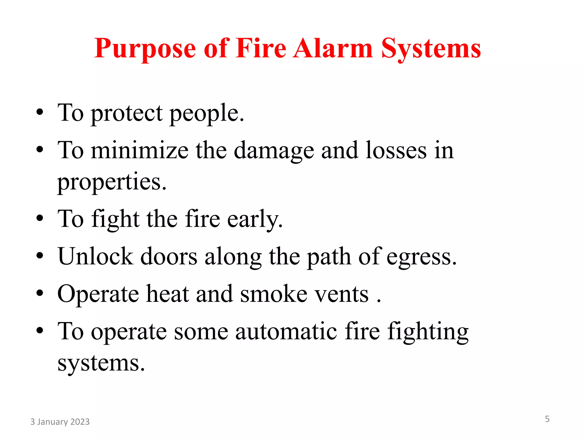 Purpose of Fire Alarm Systems
• To protect people.
• To minimize the damage and losses in
properties.
• To fight the fire early.
• Unlock doors along the path of egress.
• Operate heat and smoke vents .
• To operate some automatic fire fighting
systems.
3 January 2023 5
 