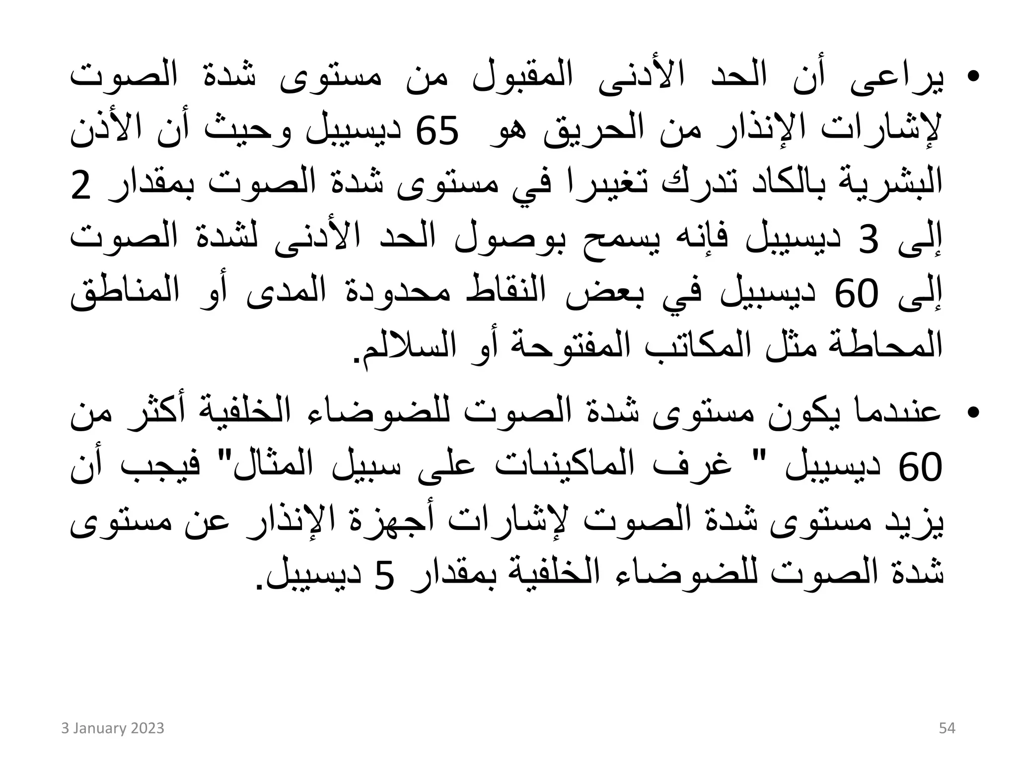 •
‫يراعى‬
‫أن‬
‫الحد‬
‫األدنى‬
‫المقبول‬
‫من‬
‫مستوى‬
‫شدة‬
‫الصوت‬
‫إلشارات‬
‫اإلنذار‬
‫من‬
‫الحريق‬
‫هو‬
65
‫ديسيبل‬
‫وحيث‬
‫أن‬
‫األذن‬
‫البشرية‬
‫بالكاد‬
‫تدرك‬
‫تغيىرا‬
‫في‬
‫مستوى‬
‫شدة‬
‫الصوت‬
‫بمقدار‬
2
‫إلى‬
3
‫ديسيبل‬
‫فإنه‬
‫يسمح‬
‫بوصول‬
‫الحد‬
‫األدنى‬
‫لشدة‬
‫الص‬
‫وت‬
‫إلى‬
60
‫ديسبيل‬
‫في‬
‫بعض‬
‫النقاط‬
‫محدودة‬
‫المدى‬
‫أو‬
‫المناط‬
‫ق‬
‫المحاطة‬
‫مثل‬
‫المكاتب‬
‫المفتوحة‬
‫أو‬
‫الساللم‬
.
•
‫عنىدما‬
‫يكون‬
‫مستوى‬
‫شدة‬
‫الصوت‬
‫للضوضاء‬
‫الخلفية‬
‫أ‬
‫كثر‬
‫من‬
60
‫ديسيبل‬
"
‫غرف‬
‫الماكينىات‬
‫على‬
‫سبيل‬
‫المثال‬
"
‫في‬
‫جب‬
‫أن‬
‫يزيد‬
‫مستوى‬
‫شدة‬
‫الصوت‬
‫إلشارات‬
‫أجهزة‬
‫اإلنذار‬
‫عن‬
‫مست‬
‫وى‬
‫شدة‬
‫الصوت‬
‫للضوضاء‬
‫الخلفية‬
‫بمقدار‬
5
‫ديسيبل‬
.
3 January 2023 54
 