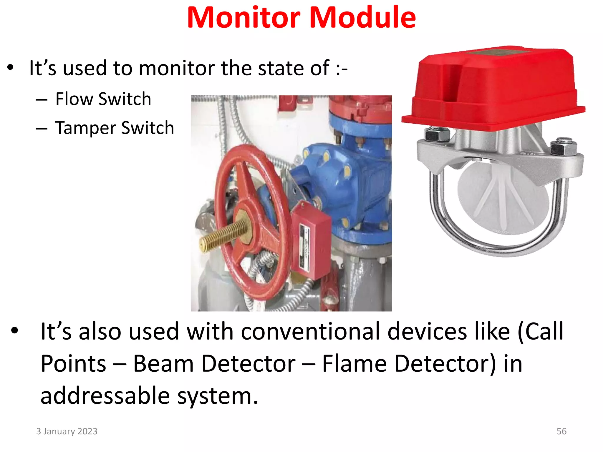 Monitor Module
• It’s used to monitor the state of :-
– Flow Switch
– Tamper Switch
• It’s also used with conventional devices like (Call
Points – Beam Detector – Flame Detector) in
addressable system.
3 January 2023 56
 