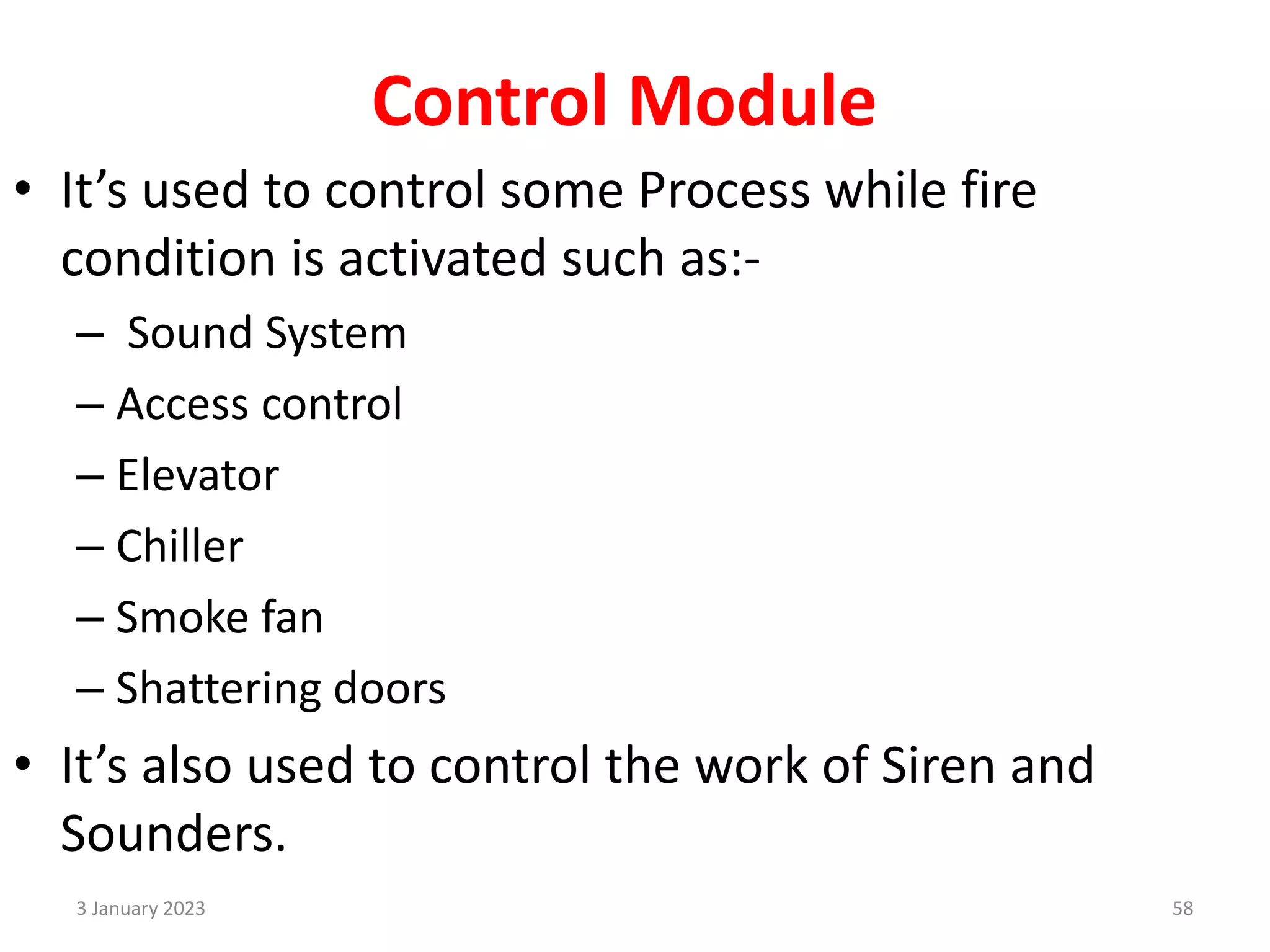 Control Module
• It’s used to control some Process while fire
condition is activated such as:-
– Sound System
– Access control
– Elevator
– Chiller
– Smoke fan
– Shattering doors
• It’s also used to control the work of Siren and
Sounders.
3 January 2023 58
 