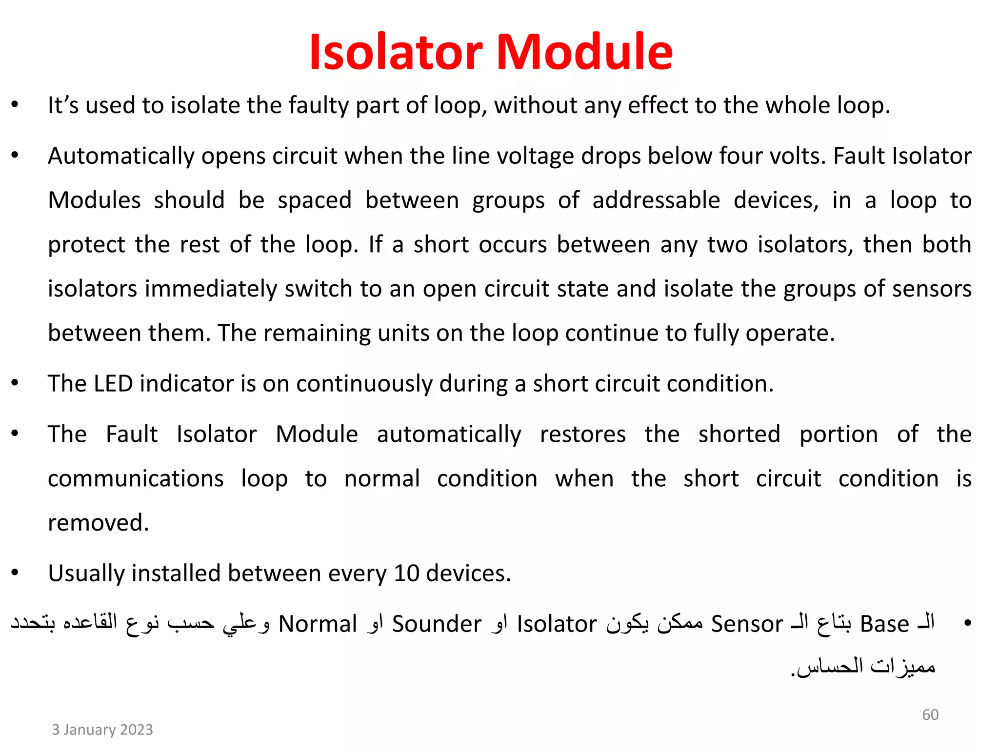 Isolator Module
• It’s used to isolate the faulty part of loop, without any effect to the whole loop.
• Automatically opens circuit when the line voltage drops below four volts. Fault Isolator
Modules should be spaced between groups of addressable devices, in a loop to
protect the rest of the loop. If a short occurs between any two isolators, then both
isolators immediately switch to an open circuit state and isolate the groups of sensors
between them. The remaining units on the loop continue to fully operate.
• The LED indicator is on continuously during a short circuit condition.
• The Fault Isolator Module automatically restores the shorted portion of the
communications loop to normal condition when the short circuit condition is
removed.
• Usually installed between every 10 devices.
•
‫الـ‬
Base
‫بتاع‬
‫الـ‬
Sensor
‫ممكن‬
‫يكون‬
Isolator
‫او‬
Sounder
‫او‬
Normal
‫وعلي‬
‫حسب‬
‫نوع‬
‫القاعده‬
‫بتحدد‬
‫مميزات‬
‫الحساس‬
.
3 January 2023
60
 