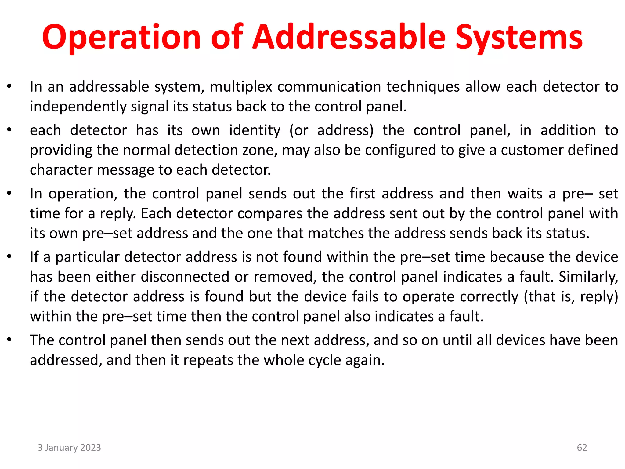 Operation of Addressable Systems
• In an addressable system, multiplex communication techniques allow each detector to
independently signal its status back to the control panel.
• each detector has its own identity (or address) the control panel, in addition to
providing the normal detection zone, may also be configured to give a customer defined
character message to each detector.
• In operation, the control panel sends out the first address and then waits a pre– set
time for a reply. Each detector compares the address sent out by the control panel with
its own pre–set address and the one that matches the address sends back its status.
• If a particular detector address is not found within the pre–set time because the device
has been either disconnected or removed, the control panel indicates a fault. Similarly,
if the detector address is found but the device fails to operate correctly (that is, reply)
within the pre–set time then the control panel also indicates a fault.
• The control panel then sends out the next address, and so on until all devices have been
addressed, and then it repeats the whole cycle again.
3 January 2023 62
 