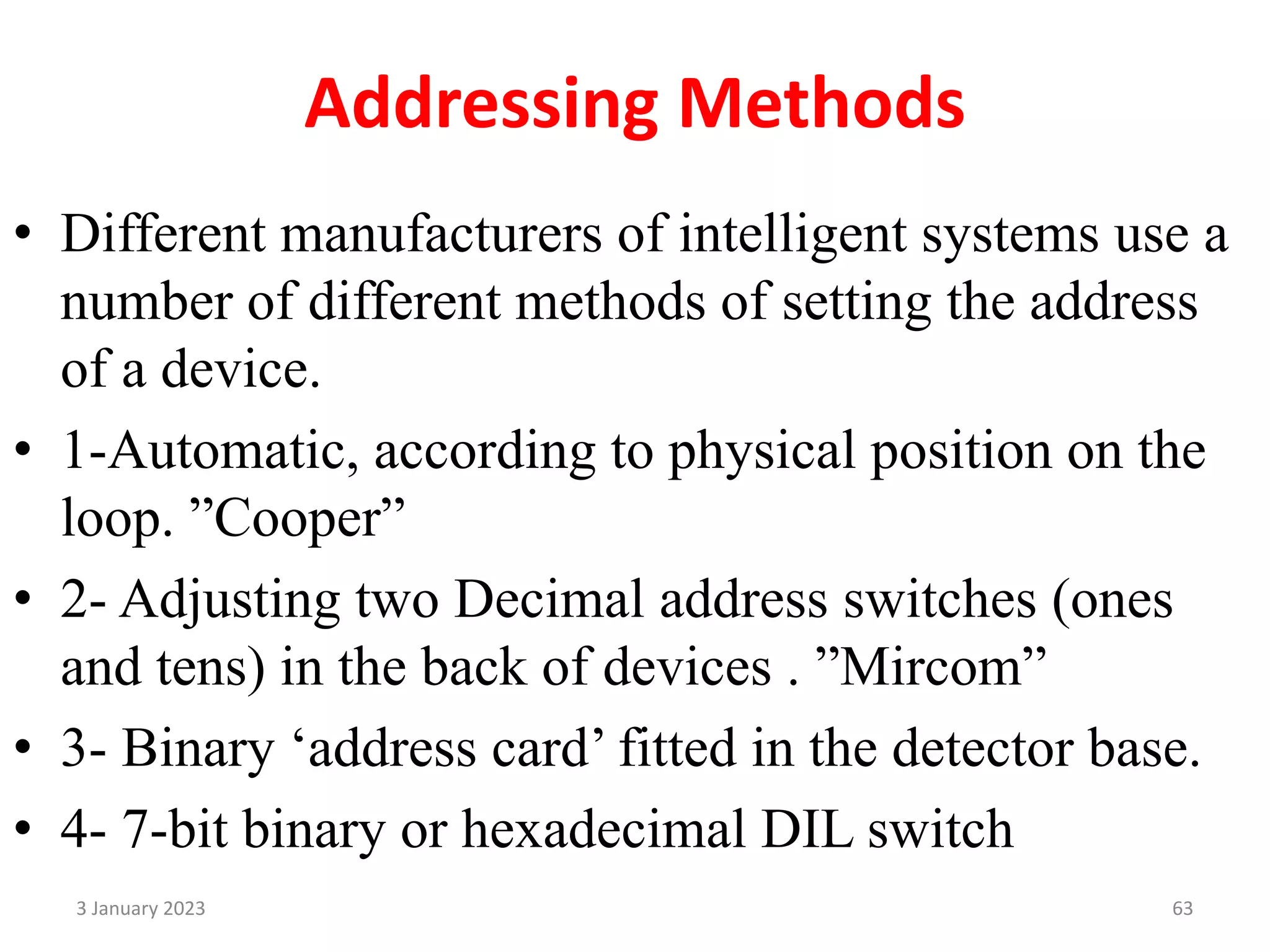 Addressing Methods
• Different manufacturers of intelligent systems use a
number of different methods of setting the address
of a device.
• 1-Automatic, according to physical position on the
loop. ”Cooper”
• 2- Adjusting two Decimal address switches (ones
and tens) in the back of devices . ”Mircom”
• 3- Binary ‘address card’ fitted in the detector base.
• 4- 7-bit binary or hexadecimal DIL switch
3 January 2023 63
 