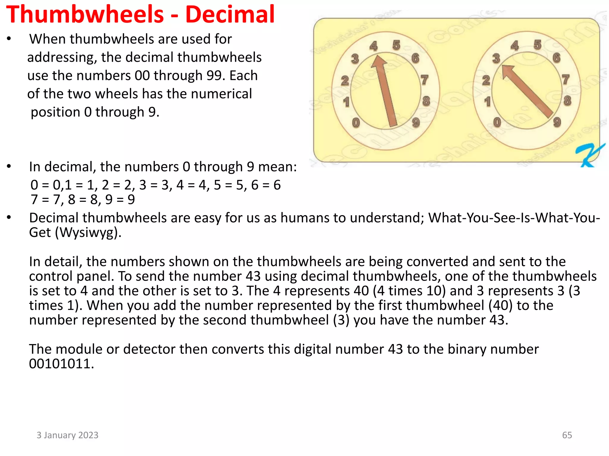 Thumbwheels - Decimal
• When thumbwheels are used for
addressing, the decimal thumbwheels
use the numbers 00 through 99. Each
of the two wheels has the numerical
position 0 through 9.
• In decimal, the numbers 0 through 9 mean:
0 = 0,1 = 1, 2 = 2, 3 = 3, 4 = 4, 5 = 5, 6 = 6
7 = 7, 8 = 8, 9 = 9
• Decimal thumbwheels are easy for us as humans to understand; What-You-See-Is-What-You-
Get (Wysiwyg).
In detail, the numbers shown on the thumbwheels are being converted and sent to the
control panel. To send the number 43 using decimal thumbwheels, one of the thumbwheels
is set to 4 and the other is set to 3. The 4 represents 40 (4 times 10) and 3 represents 3 (3
times 1). When you add the number represented by the first thumbwheel (40) to the
number represented by the second thumbwheel (3) you have the number 43.
The module or detector then converts this digital number 43 to the binary number
00101011.
3 January 2023 65
 