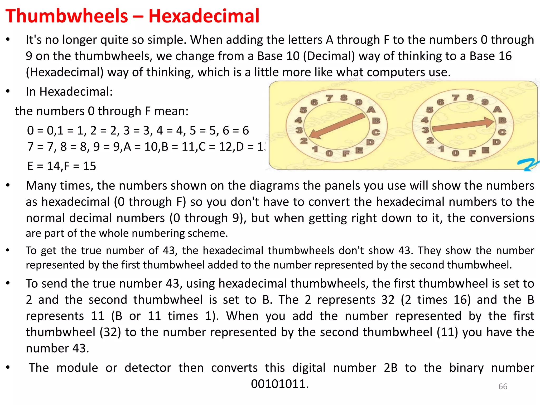 Thumbwheels – Hexadecimal
• It's no longer quite so simple. When adding the letters A through F to the numbers 0 through
9 on the thumbwheels, we change from a Base 10 (Decimal) way of thinking to a Base 16
(Hexadecimal) way of thinking, which is a little more like what computers use.
• In Hexadecimal:
the numbers 0 through F mean:
0 = 0,1 = 1, 2 = 2, 3 = 3, 4 = 4, 5 = 5, 6 = 6
7 = 7, 8 = 8, 9 = 9,A = 10,B = 11,C = 12,D = 13,
E = 14,F = 15
• Many times, the numbers shown on the diagrams the panels you use will show the numbers
as hexadecimal (0 through F) so you don't have to convert the hexadecimal numbers to the
normal decimal numbers (0 through 9), but when getting right down to it, the conversions
are part of the whole numbering scheme.
• To get the true number of 43, the hexadecimal thumbwheels don't show 43. They show the number
represented by the first thumbwheel added to the number represented by the second thumbwheel.
• To send the true number 43, using hexadecimal thumbwheels, the first thumbwheel is set to
2 and the second thumbwheel is set to B. The 2 represents 32 (2 times 16) and the B
represents 11 (B or 11 times 1). When you add the number represented by the first
thumbwheel (32) to the number represented by the second thumbwheel (11) you have the
number 43.
• The module or detector then converts this digital number 2B to the binary number
00101011. 66
 