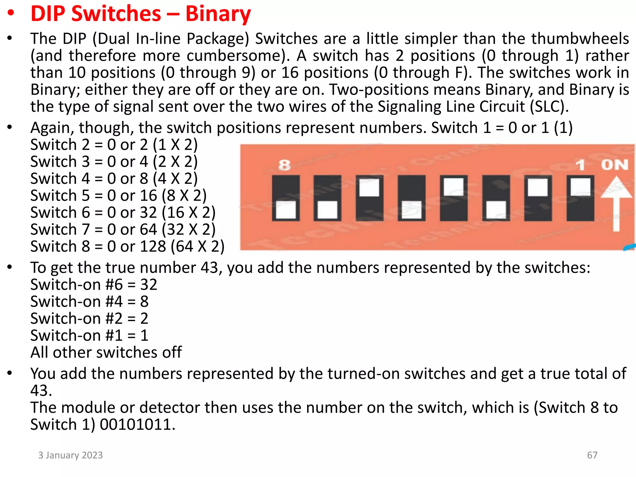 • DIP Switches – Binary
• The DIP (Dual In-line Package) Switches are a little simpler than the thumbwheels
(and therefore more cumbersome). A switch has 2 positions (0 through 1) rather
than 10 positions (0 through 9) or 16 positions (0 through F). The switches work in
Binary; either they are off or they are on. Two-positions means Binary, and Binary is
the type of signal sent over the two wires of the Signaling Line Circuit (SLC).
• Again, though, the switch positions represent numbers. Switch 1 = 0 or 1 (1)
Switch 2 = 0 or 2 (1 X 2)
Switch 3 = 0 or 4 (2 X 2)
Switch 4 = 0 or 8 (4 X 2)
Switch 5 = 0 or 16 (8 X 2)
Switch 6 = 0 or 32 (16 X 2)
Switch 7 = 0 or 64 (32 X 2)
Switch 8 = 0 or 128 (64 X 2)
• To get the true number 43, you add the numbers represented by the switches:
Switch-on #6 = 32
Switch-on #4 = 8
Switch-on #2 = 2
Switch-on #1 = 1
All other switches off
• You add the numbers represented by the turned-on switches and get a true total of
43.
The module or detector then uses the number on the switch, which is (Switch 8 to
Switch 1) 00101011.
3 January 2023 67
 