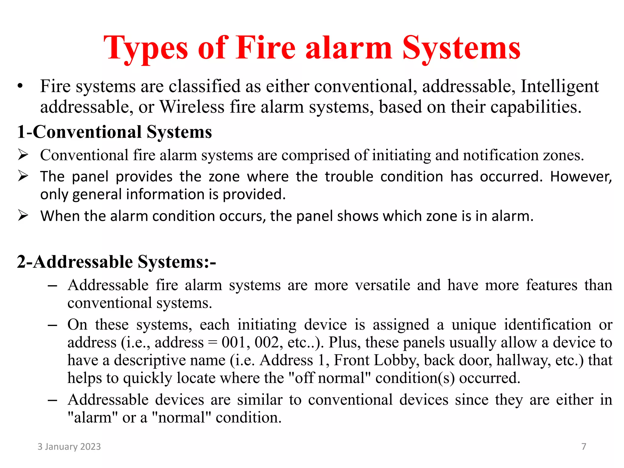 Types of Fire alarm Systems
• Fire systems are classified as either conventional, addressable, Intelligent
addressable, or Wireless fire alarm systems, based on their capabilities.
1-Conventional Systems
 Conventional fire alarm systems are comprised of initiating and notification zones.
 The panel provides the zone where the trouble condition has occurred. However,
only general information is provided.
 When the alarm condition occurs, the panel shows which zone is in alarm.
2-Addressable Systems:-
– Addressable fire alarm systems are more versatile and have more features than
conventional systems.
– On these systems, each initiating device is assigned a unique identification or
address (i.e., address = 001, 002, etc..). Plus, these panels usually allow a device to
have a descriptive name (i.e. Address 1, Front Lobby, back door, hallway, etc.) that
helps to quickly locate where the "off normal" condition(s) occurred.
– Addressable devices are similar to conventional devices since they are either in
"alarm" or a "normal" condition.
3 January 2023 7
 