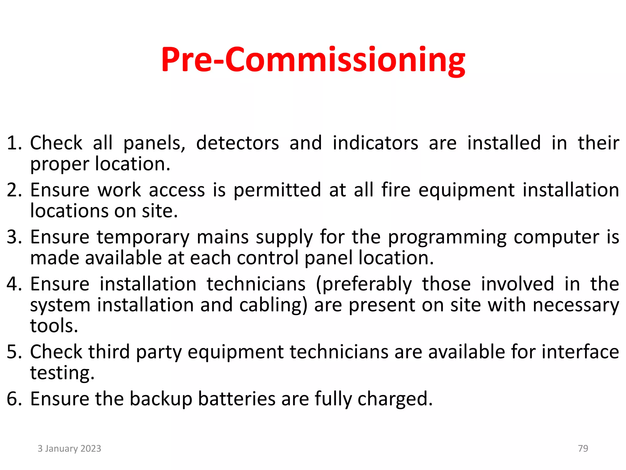 Pre-Commissioning
1. Check all panels, detectors and indicators are installed in their
proper location.
2. Ensure work access is permitted at all fire equipment installation
locations on site.
3. Ensure temporary mains supply for the programming computer is
made available at each control panel location.
4. Ensure installation technicians (preferably those involved in the
system installation and cabling) are present on site with necessary
tools.
5. Check third party equipment technicians are available for interface
testing.
6. Ensure the backup batteries are fully charged.
3 January 2023 79
 