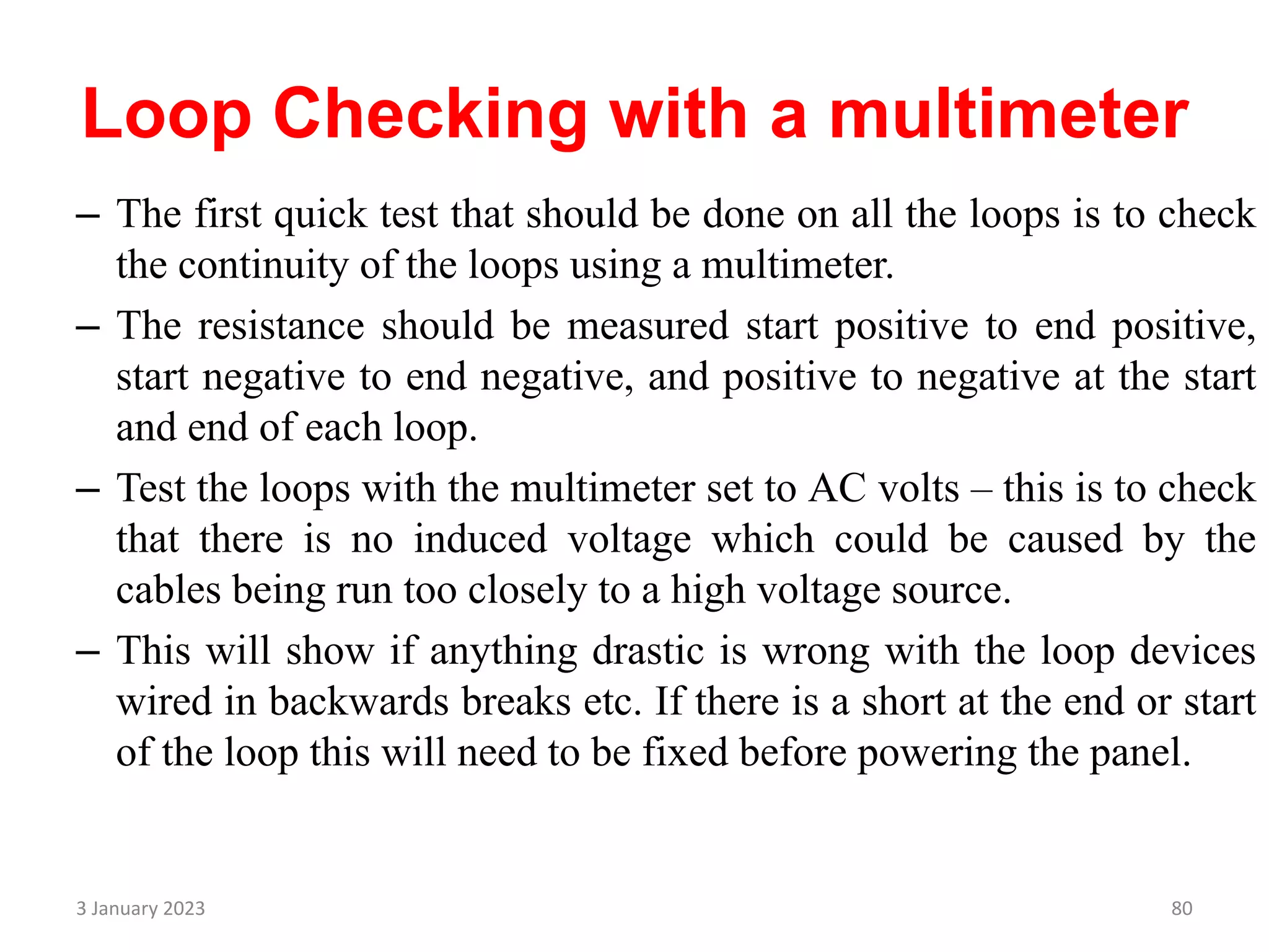 Loop Checking with a multimeter
– The first quick test that should be done on all the loops is to check
the continuity of the loops using a multimeter.
– The resistance should be measured start positive to end positive,
start negative to end negative, and positive to negative at the start
and end of each loop.
– Test the loops with the multimeter set to AC volts – this is to check
that there is no induced voltage which could be caused by the
cables being run too closely to a high voltage source.
– This will show if anything drastic is wrong with the loop devices
wired in backwards breaks etc. If there is a short at the end or start
of the loop this will need to be fixed before powering the panel.
3 January 2023 80
 