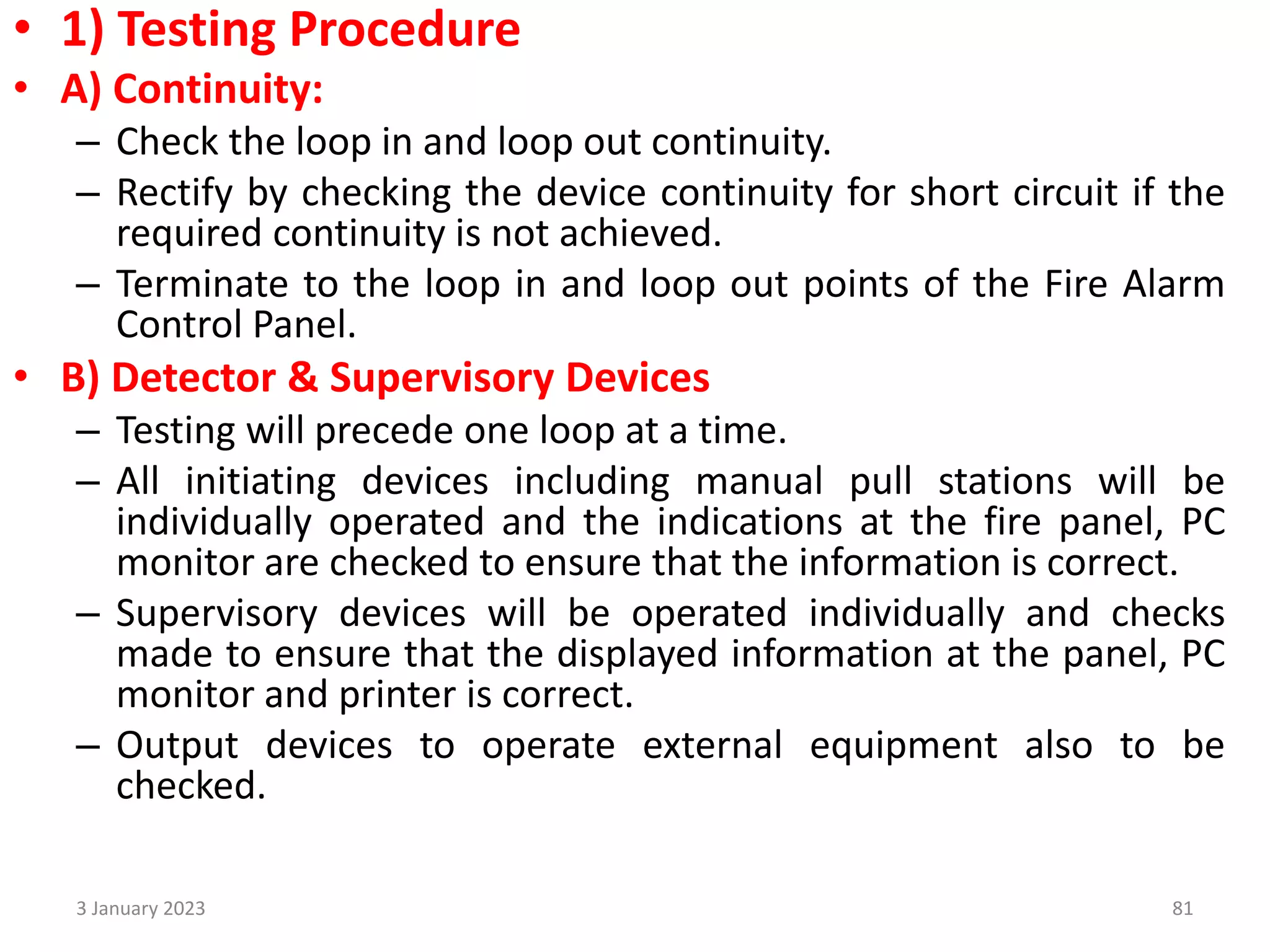 • 1) Testing Procedure
• A) Continuity:
– Check the loop in and loop out continuity.
– Rectify by checking the device continuity for short circuit if the
required continuity is not achieved.
– Terminate to the loop in and loop out points of the Fire Alarm
Control Panel.
• B) Detector & Supervisory Devices
– Testing will precede one loop at a time.
– All initiating devices including manual pull stations will be
individually operated and the indications at the fire panel, PC
monitor are checked to ensure that the information is correct.
– Supervisory devices will be operated individually and checks
made to ensure that the displayed information at the panel, PC
monitor and printer is correct.
– Output devices to operate external equipment also to be
checked.
3 January 2023 81
 