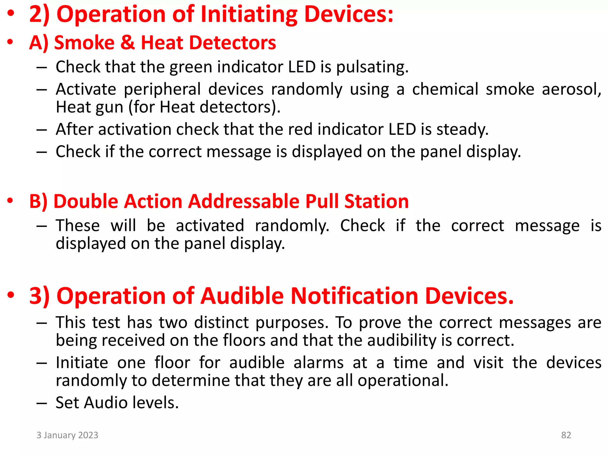 • 2) Operation of Initiating Devices:
• A) Smoke & Heat Detectors
– Check that the green indicator LED is pulsating.
– Activate peripheral devices randomly using a chemical smoke aerosol,
Heat gun (for Heat detectors).
– After activation check that the red indicator LED is steady.
– Check if the correct message is displayed on the panel display.
• B) Double Action Addressable Pull Station
– These will be activated randomly. Check if the correct message is
displayed on the panel display.
• 3) Operation of Audible Notification Devices.
– This test has two distinct purposes. To prove the correct messages are
being received on the floors and that the audibility is correct.
– Initiate one floor for audible alarms at a time and visit the devices
randomly to determine that they are all operational.
– Set Audio levels.
3 January 2023 82
 