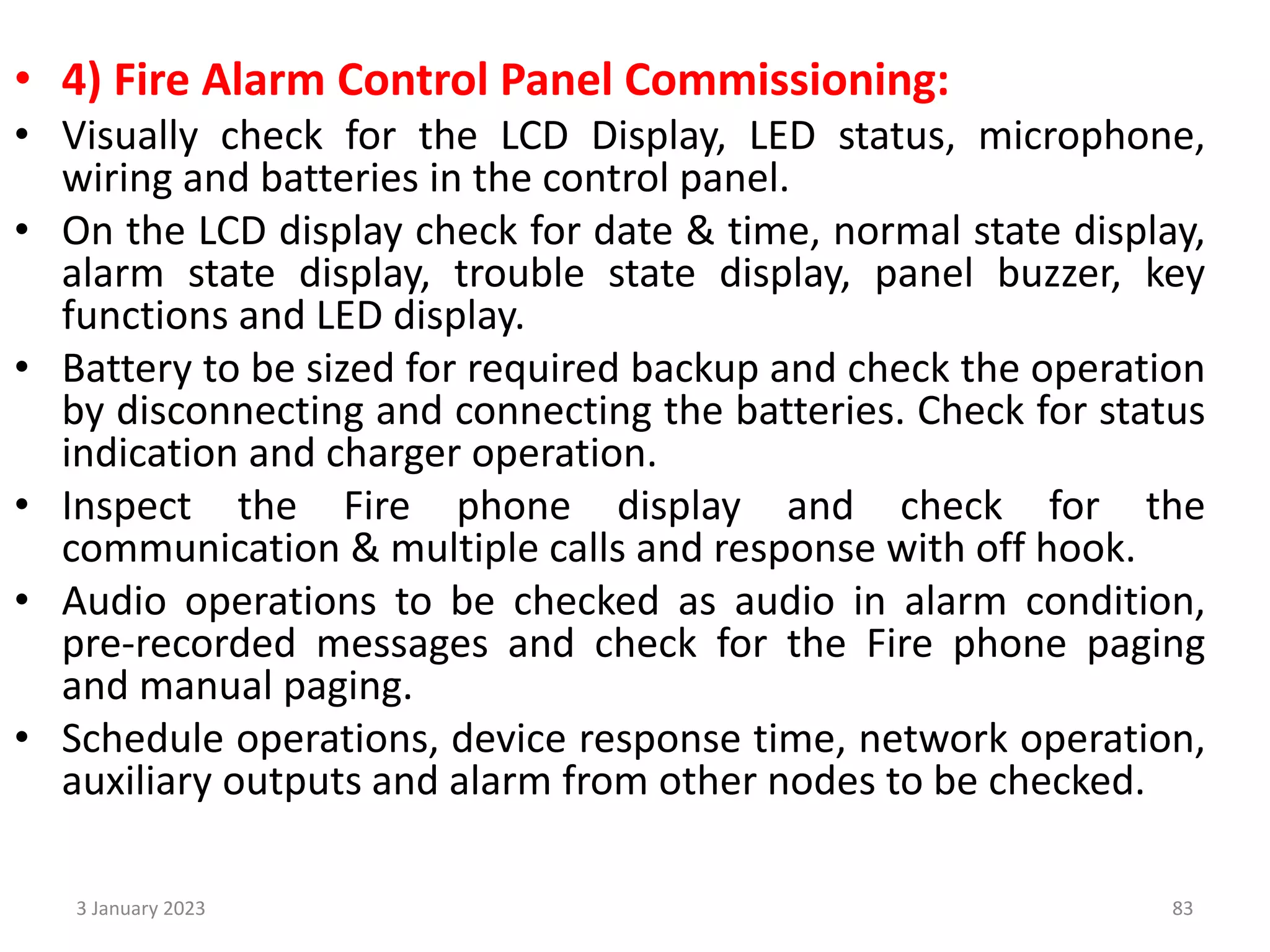 • 4) Fire Alarm Control Panel Commissioning:
• Visually check for the LCD Display, LED status, microphone,
wiring and batteries in the control panel.
• On the LCD display check for date & time, normal state display,
alarm state display, trouble state display, panel buzzer, key
functions and LED display.
• Battery to be sized for required backup and check the operation
by disconnecting and connecting the batteries. Check for status
indication and charger operation.
• Inspect the Fire phone display and check for the
communication & multiple calls and response with off hook.
• Audio operations to be checked as audio in alarm condition,
pre-recorded messages and check for the Fire phone paging
and manual paging.
• Schedule operations, device response time, network operation,
auxiliary outputs and alarm from other nodes to be checked.
3 January 2023 83
 