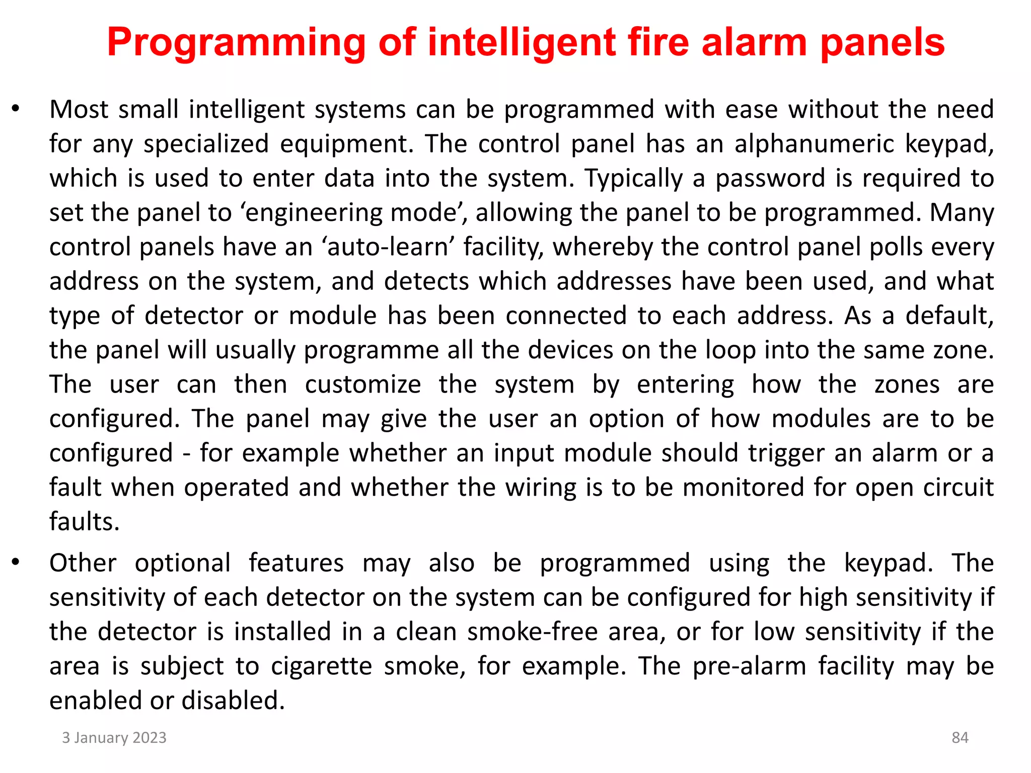 Programming of intelligent fire alarm panels
• Most small intelligent systems can be programmed with ease without the need
for any specialized equipment. The control panel has an alphanumeric keypad,
which is used to enter data into the system. Typically a password is required to
set the panel to ‘engineering mode’, allowing the panel to be programmed. Many
control panels have an ‘auto-learn’ facility, whereby the control panel polls every
address on the system, and detects which addresses have been used, and what
type of detector or module has been connected to each address. As a default,
the panel will usually programme all the devices on the loop into the same zone.
The user can then customize the system by entering how the zones are
configured. The panel may give the user an option of how modules are to be
configured - for example whether an input module should trigger an alarm or a
fault when operated and whether the wiring is to be monitored for open circuit
faults.
• Other optional features may also be programmed using the keypad. The
sensitivity of each detector on the system can be configured for high sensitivity if
the detector is installed in a clean smoke-free area, or for low sensitivity if the
area is subject to cigarette smoke, for example. The pre-alarm facility may be
enabled or disabled.
3 January 2023 84
 