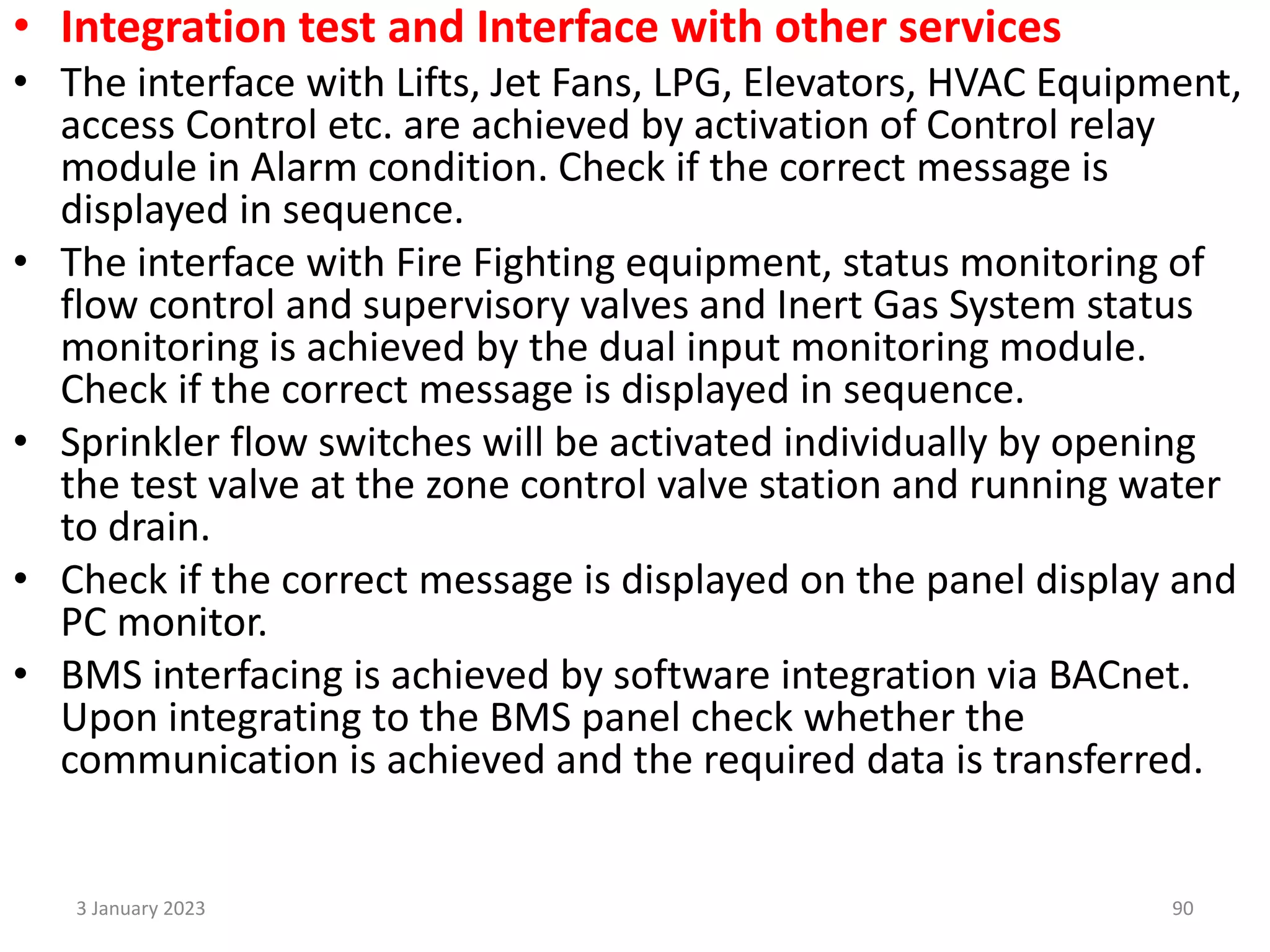 • Integration test and Interface with other services
• The interface with Lifts, Jet Fans, LPG, Elevators, HVAC Equipment,
access Control etc. are achieved by activation of Control relay
module in Alarm condition. Check if the correct message is
displayed in sequence.
• The interface with Fire Fighting equipment, status monitoring of
flow control and supervisory valves and Inert Gas System status
monitoring is achieved by the dual input monitoring module.
Check if the correct message is displayed in sequence.
• Sprinkler flow switches will be activated individually by opening
the test valve at the zone control valve station and running water
to drain.
• Check if the correct message is displayed on the panel display and
PC monitor.
• BMS interfacing is achieved by software integration via BACnet.
Upon integrating to the BMS panel check whether the
communication is achieved and the required data is transferred.
3 January 2023 90
 