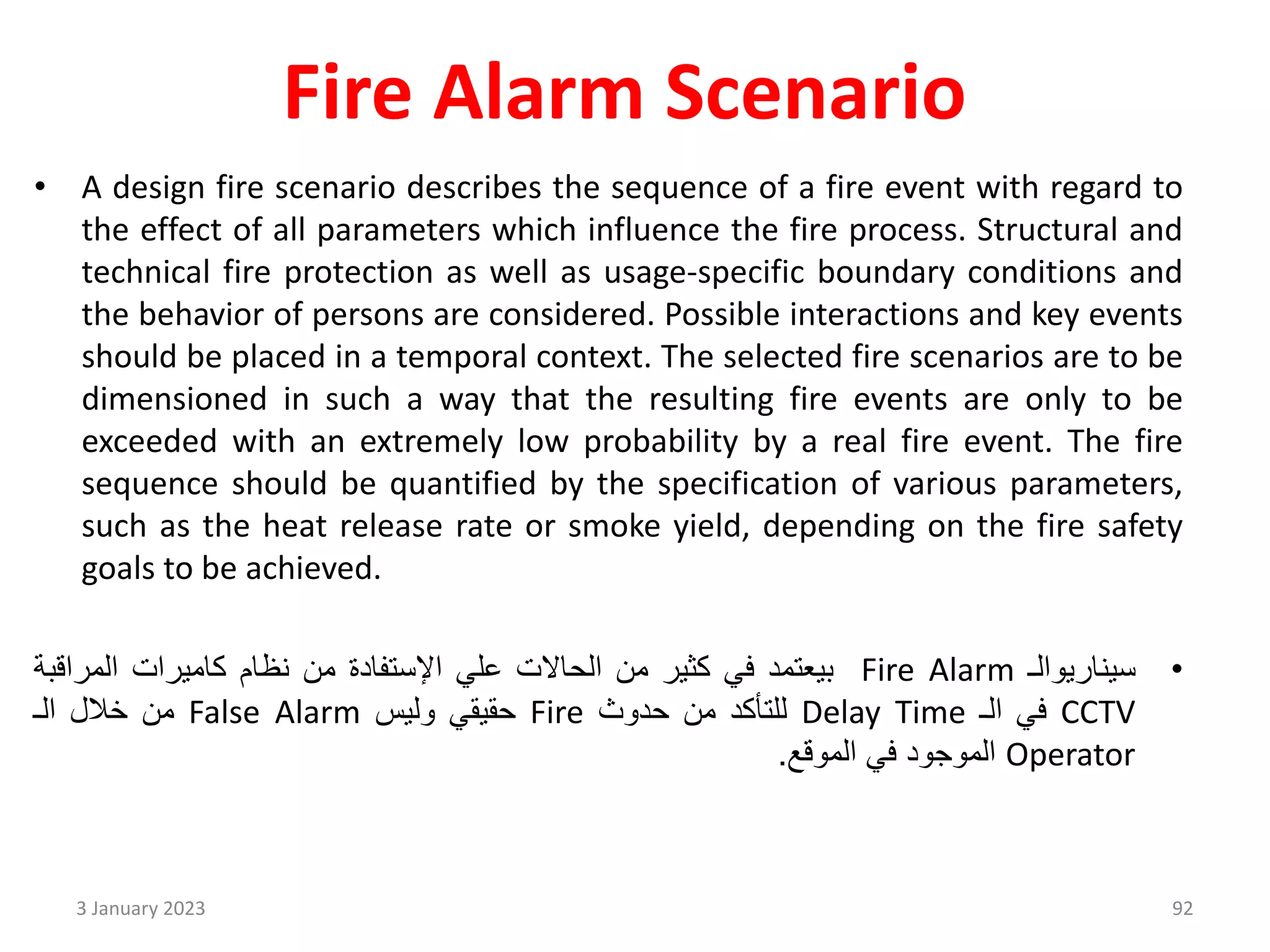 Fire Alarm Scenario
• A design fire scenario describes the sequence of a fire event with regard to
the effect of all parameters which influence the fire process. Structural and
technical fire protection as well as usage-specific boundary conditions and
the behavior of persons are considered. Possible interactions and key events
should be placed in a temporal context. The selected fire scenarios are to be
dimensioned in such a way that the resulting fire events are only to be
exceeded with an extremely low probability by a real fire event. The fire
sequence should be quantified by the specification of various parameters,
such as the heat release rate or smoke yield, depending on the fire safety
goals to be achieved.
•
‫سيناريوالـ‬
Fire Alarm
‫بيعتمد‬
‫في‬
‫كثير‬
‫من‬
‫الحاالت‬
‫علي‬
‫اإلستفادة‬
‫من‬
‫نظام‬
‫كاميرات‬
‫المراق‬
‫بة‬
CCTV
‫في‬
‫الـ‬
Delay Time
‫للتأكد‬
‫من‬
‫حدوث‬
Fire
‫حقيقي‬
‫وليس‬
False Alarm
‫من‬
‫خالل‬
‫الـ‬
Operator
‫الموجود‬
‫في‬
‫الموقع‬
.
3 January 2023 92
 