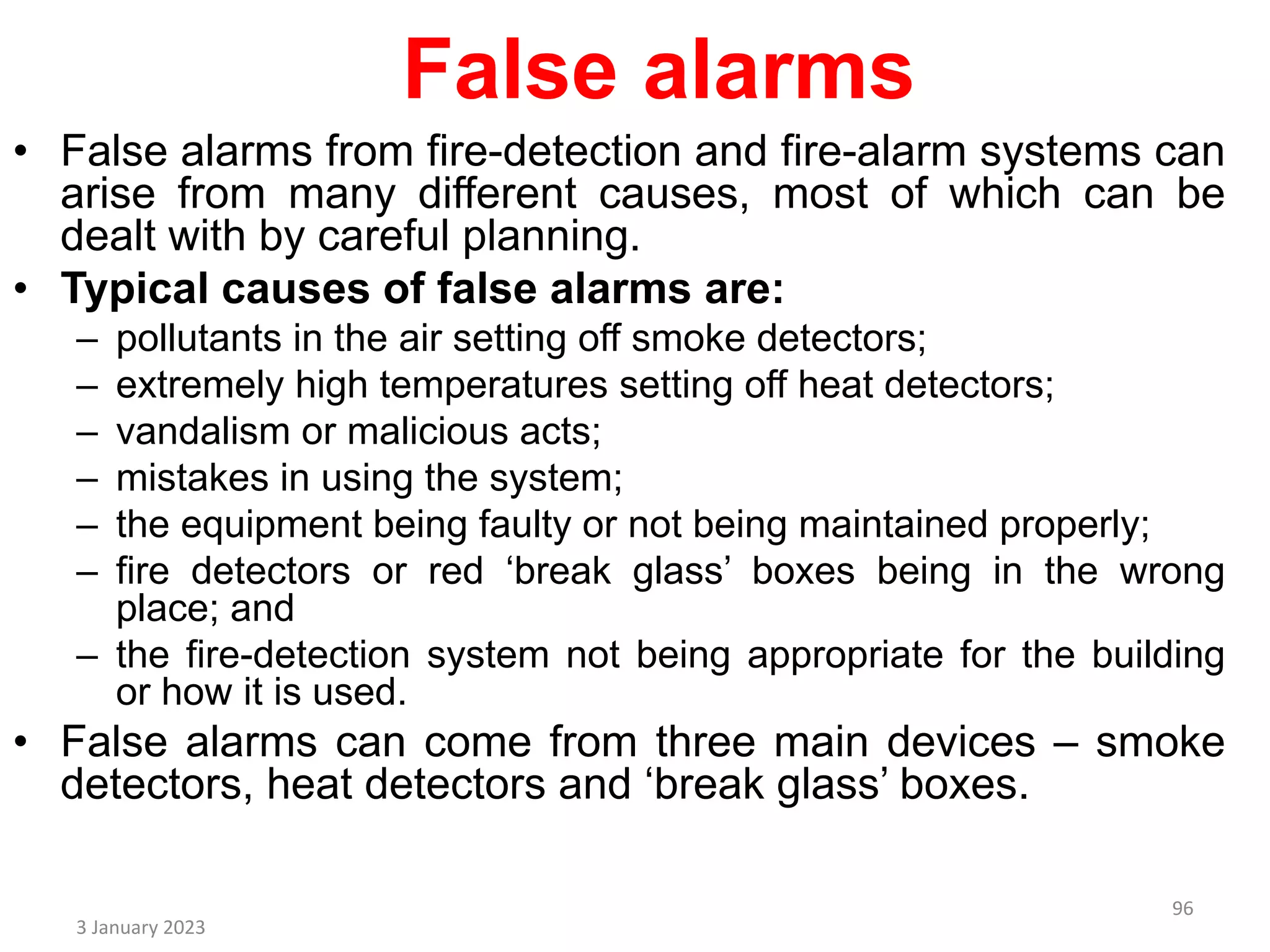 False alarms
• False alarms from fire-detection and fire-alarm systems can
arise from many different causes, most of which can be
dealt with by careful planning.
• Typical causes of false alarms are:
– pollutants in the air setting off smoke detectors;
– extremely high temperatures setting off heat detectors;
– vandalism or malicious acts;
– mistakes in using the system;
– the equipment being faulty or not being maintained properly;
– fire detectors or red ‘break glass’ boxes being in the wrong
place; and
– the fire-detection system not being appropriate for the building
or how it is used.
• False alarms can come from three main devices – smoke
detectors, heat detectors and ‘break glass’ boxes.
3 January 2023
96
 