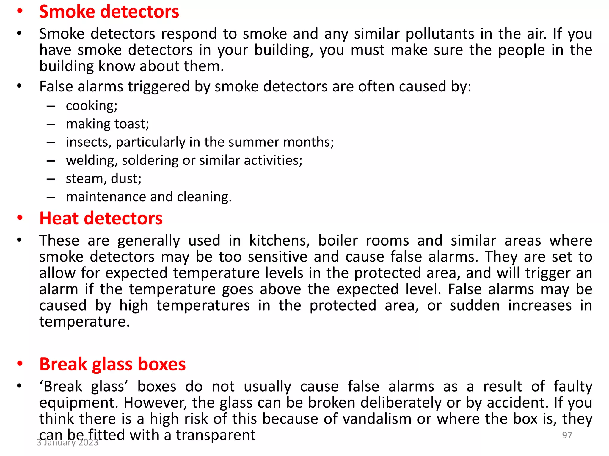 • Smoke detectors
• Smoke detectors respond to smoke and any similar pollutants in the air. If you
have smoke detectors in your building, you must make sure the people in the
building know about them.
• False alarms triggered by smoke detectors are often caused by:
– cooking;
– making toast;
– insects, particularly in the summer months;
– welding, soldering or similar activities;
– steam, dust;
– maintenance and cleaning.
• Heat detectors
• These are generally used in kitchens, boiler rooms and similar areas where
smoke detectors may be too sensitive and cause false alarms. They are set to
allow for expected temperature levels in the protected area, and will trigger an
alarm if the temperature goes above the expected level. False alarms may be
caused by high temperatures in the protected area, or sudden increases in
temperature.
• Break glass boxes
• ‘Break glass’ boxes do not usually cause false alarms as a result of faulty
equipment. However, the glass can be broken deliberately or by accident. If you
think there is a high risk of this because of vandalism or where the box is, they
can be fitted with a transparent
3 January 2023
97
 