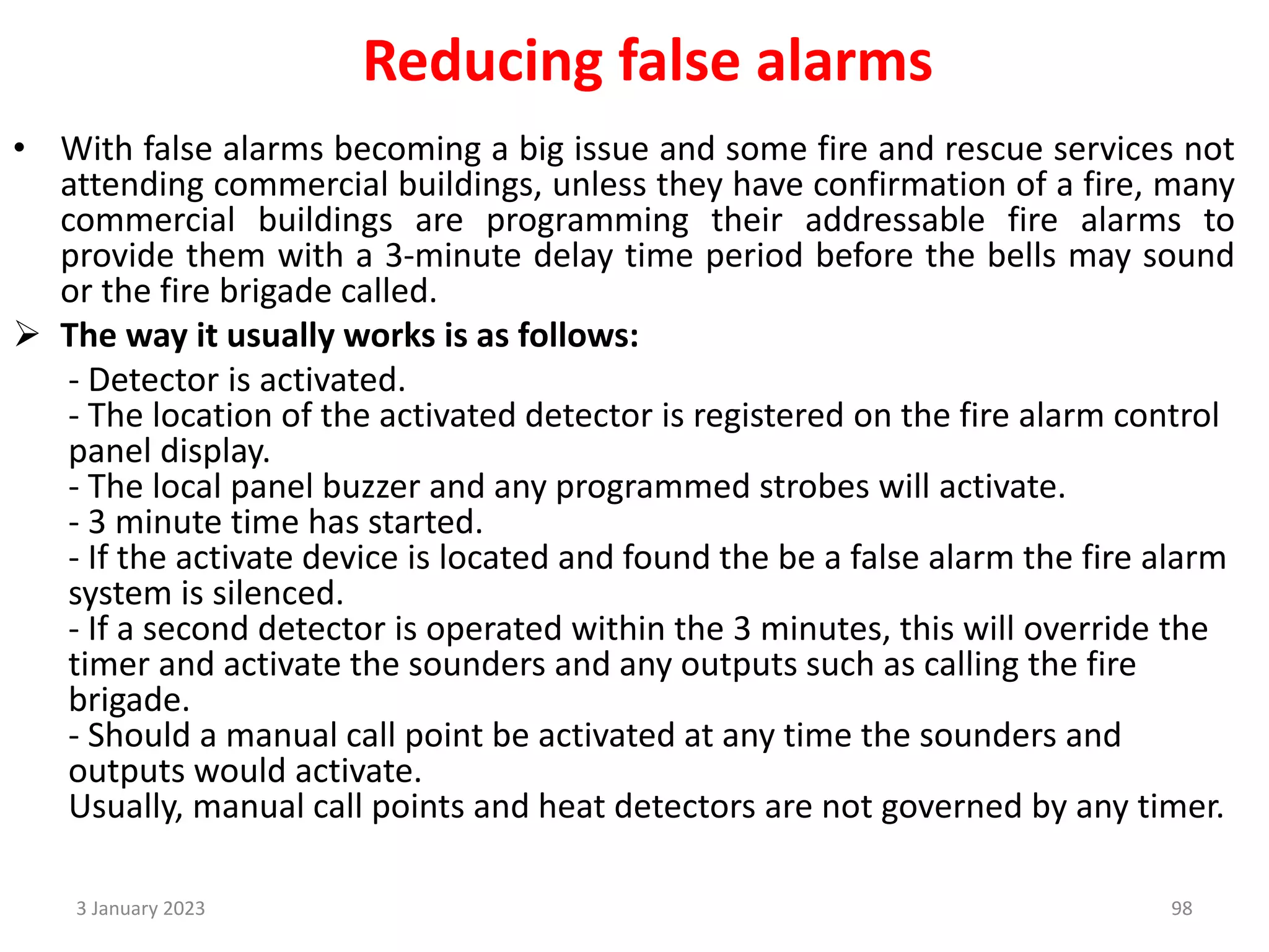 Reducing false alarms
• With false alarms becoming a big issue and some fire and rescue services not
attending commercial buildings, unless they have confirmation of a fire, many
commercial buildings are programming their addressable fire alarms to
provide them with a 3-minute delay time period before the bells may sound
or the fire brigade called.
 The way it usually works is as follows:
- Detector is activated.
- The location of the activated detector is registered on the fire alarm control
panel display.
- The local panel buzzer and any programmed strobes will activate.
- 3 minute time has started.
- If the activate device is located and found the be a false alarm the fire alarm
system is silenced.
- If a second detector is operated within the 3 minutes, this will override the
timer and activate the sounders and any outputs such as calling the fire
brigade.
- Should a manual call point be activated at any time the sounders and
outputs would activate.
Usually, manual call points and heat detectors are not governed by any timer.
3 January 2023 98
 