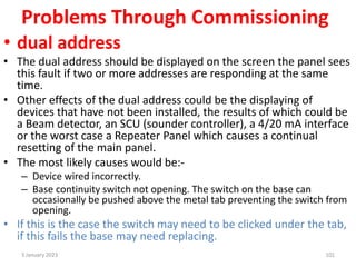 Problems Through Commissioning
• dual address
• The dual address should be displayed on the screen the panel sees
this fault if two or more addresses are responding at the same
time.
• Other effects of the dual address could be the displaying of
devices that have not been installed, the results of which could be
a Beam detector, an SCU (sounder controller), a 4/20 mA interface
or the worst case a Repeater Panel which causes a continual
resetting of the main panel.
• The most likely causes would be:-
– Device wired incorrectly.
– Base continuity switch not opening. The switch on the base can
occasionally be pushed above the metal tab preventing the switch from
opening.
• If this is the case the switch may need to be clicked under the tab,
if this fails the base may need replacing.
3 January 2023 101
 