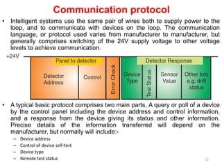 Communication protocol
• Intelligent systems use the same pair of wires both to supply power to the
loop, and to communicate with devices on the loop. The communication
language, or protocol used varies from manufacturer to manufacturer, but
generally comprises switching of the 24V supply voltage to other voltage
levels to achieve communication.
• A typical basic protocol comprises two main parts, A query or poll of a device
by the control panel including the device address and control information,
and a response from the device giving its status and other information.
Precise details of the information transferred will depend on the
manufacturer, but normally will include:-
– Device address
– Control of device self-test
– Device type
– Remote test status 12
 