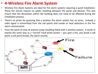 • 4-Wireless Fire Alarm System
• Wireless Fire Alarm Systems are ideal for fire alarm systems requiring a quick installation.
These fire alarms require no cables installing between the panel and devices. This also
means that the decoration within the building does not need to be affected during the
installation process.
• There’s no prizes for guessing that a wireless fire alarm system has no wires. Instead, a
radio signal is transmitted from the call points and smoke or heat detectors to the fire
alarm control panel.
• From the point of view of anyone using a building fitted with a wireless system, it works in
exactly the same way as a ‘normal’ hard-wired system – you spot a fire, you break a call
point; a call point breaks, the alarm sounds.
13
 