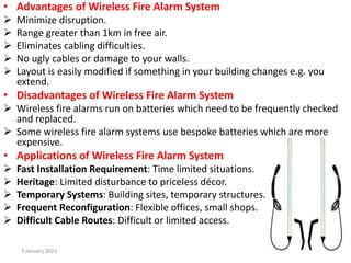 • Advantages of Wireless Fire Alarm System
 Minimize disruption.
 Range greater than 1km in free air.
 Eliminates cabling difficulties.
 No ugly cables or damage to your walls.
 Layout is easily modified if something in your building changes e.g. you
extend.
• Disadvantages of Wireless Fire Alarm System
 Wireless fire alarms run on batteries which need to be frequently checked
and replaced.
 Some wireless fire alarm systems use bespoke batteries which are more
expensive.
• Applications of Wireless Fire Alarm System
 Fast Installation Requirement: Time limited situations.
 Heritage: Limited disturbance to priceless décor.
 Temporary Systems: Building sites, temporary structures.
 Frequent Reconfiguration: Flexible offices, small shops.
 Difficult Cable Routes: Difficult or limited access.
3 January 2023 14
 