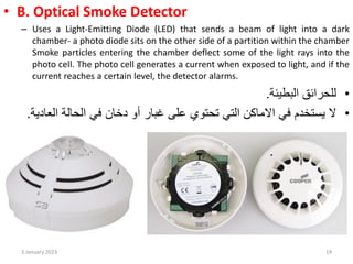 • B. Optical Smoke Detector
– Uses a Light-Emitting Diode (LED) that sends a beam of light into a dark
chamber- a photo diode sits on the other side of a partition within the chamber
Smoke particles entering the chamber deflect some of the light rays into the
photo cell. The photo cell generates a current when exposed to light, and if the
current reaches a certain level, the detector alarms.
•
‫البطيئة‬ ‫للحرائق‬
.
•
‫ال‬
‫االماكن‬ ‫في‬ ‫يستخدم‬
‫التي‬
‫على‬ ‫تحتوي‬
‫أو‬ ‫غبار‬
‫الحالة‬ ‫في‬ ‫دخان‬
‫الع‬
‫ادية‬
.
3 January 2023 19
 