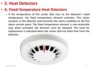 • 2. Heat Detectors
• A. Fixed-Temperature Heat Detectors
– If the temperature of the center disk rises to the detector’s rated
temperature, the fixed temperature element activates. This closes
contacts in the detector and transmits the alarm condition to the fire
alarm control panel. The fixed temperature element is non-restorable
and, when activated, the detector must be replaced. The need for
replacement is indicated when the center disk has fallen free from the
detector..
3 January 2023 25
 