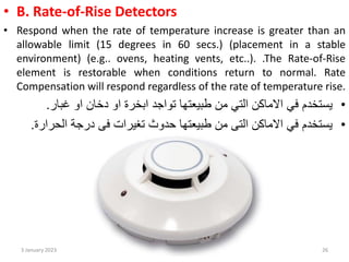 • B. Rate-of-Rise Detectors
• Respond when the rate of temperature increase is greater than an
allowable limit (15 degrees in 60 secs.) (placement in a stable
environment) (e.g.. ovens, heating vents, etc..). .The Rate-of-Rise
element is restorable when conditions return to normal. Rate
Compensation will respond regardless of the rate of temperature rise.
•
‫او‬ ‫دخان‬ ‫او‬ ‫ابخرة‬ ‫تواجد‬ ‫طبيعتها‬ ‫من‬ ‫التي‬ ‫االماكن‬ ‫في‬ ‫يستخدم‬
‫غبار‬
.
•
‫درجة‬ ‫في‬ ‫تغيرات‬ ‫حدوث‬ ‫طبيعتها‬ ‫من‬ ‫التي‬ ‫االماكن‬ ‫في‬ ‫يستخدم‬
‫الحرا‬
‫رة‬
.
3 January 2023 26
 
