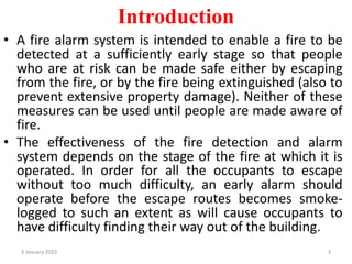 Introduction
• A fire alarm system is intended to enable a fire to be
detected at a sufficiently early stage so that people
who are at risk can be made safe either by escaping
from the fire, or by the fire being extinguished (also to
prevent extensive property damage). Neither of these
measures can be used until people are made aware of
fire.
• The effectiveness of the fire detection and alarm
system depends on the stage of the fire at which it is
operated. In order for all the occupants to escape
without too much difficulty, an early alarm should
operate before the escape routes becomes smoke-
logged to such an extent as will cause occupants to
have difficulty finding their way out of the building.
3 January 2023 3
 