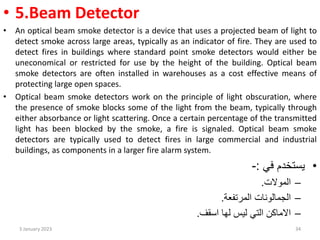 • 5.Beam Detector
• An optical beam smoke detector is a device that uses a projected beam of light to
detect smoke across large areas, typically as an indicator of fire. They are used to
detect fires in buildings where standard point smoke detectors would either be
uneconomical or restricted for use by the height of the building. Optical beam
smoke detectors are often installed in warehouses as a cost effective means of
protecting large open spaces.
• Optical beam smoke detectors work on the principle of light obscuration, where
the presence of smoke blocks some of the light from the beam, typically through
either absorbance or light scattering. Once a certain percentage of the transmitted
light has been blocked by the smoke, a fire is signaled. Optical beam smoke
detectors are typically used to detect fires in large commercial and industrial
buildings, as components in a larger fire alarm system.
•
‫في‬ ‫يستخدم‬
:
-
–
‫الموالت‬
.
–
‫المرتفعة‬ ‫الجمالونات‬
.
–
‫اسقف‬ ‫لها‬ ‫ليس‬ ‫التي‬ ‫االماكن‬
.
3 January 2023 34
 