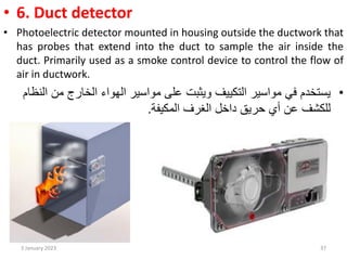 • 6. Duct detector
• Photoelectric detector mounted in housing outside the ductwork that
has probes that extend into the duct to sample the air inside the
duct. Primarily used as a smoke control device to control the flow of
air in ductwork.
•
‫من‬ ‫الخارج‬ ‫الهواء‬ ‫مواسير‬ ‫على‬ ‫ويثبت‬ ‫التكييف‬ ‫مواسير‬ ‫في‬ ‫يستخدم‬
‫النظام‬
‫حريق‬ ‫أي‬ ‫عن‬ ‫للكشف‬
‫الغرف‬ ‫داخل‬
‫المكيفة‬
.
3 January 2023 37
 