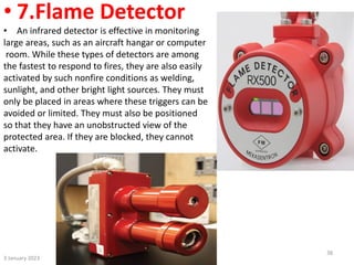 • 7.Flame Detector
• An infrared detector is effective in monitoring
large areas, such as an aircraft hangar or computer
room. While these types of detectors are among
the fastest to respond to fires, they are also easily
activated by such nonfire conditions as welding,
sunlight, and other bright light sources. They must
only be placed in areas where these triggers can be
avoided or limited. They must also be positioned
so that they have an unobstructed view of the
protected area. If they are blocked, they cannot
activate.
3 January 2023
38
 