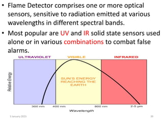 • Flame Detector comprises one or more optical
sensors, sensitive to radiation emitted at various
wavelengths in different spectral bands.
• Most popular are UV and IR solid state sensors used
alone or in various combinations to combat false
alarms.
3 January 2023 39
 