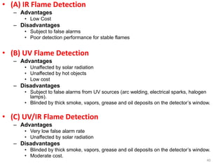 • (A) IR Flame Detection
– Advantages
• Low Cost
– Disadvantages
• Subject to false alarms
• Poor detection performance for stable flames
• (B) UV Flame Detection
– Advantages
• Unaffected by solar radiation
• Unaffected by hot objects
• Low cost
– Disadvantages
• Subject to false alarms from UV sources (arc welding, electrical sparks, halogen
lamps).
• Blinded by thick smoke, vapors, grease and oil deposits on the detector’s window.
• (C) UV/IR Flame Detection
– Advantages
• Very low false alarm rate
• Unaffected by solar radiation
– Disadvantages
• Blinded by thick smoke, vapors, grease and oil deposits on the detector’s window.
• Moderate cost.
40
 