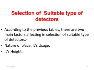 Selection of Suitable type of
detectors
• According to the previous tables, there are two
main factors affecting in selection of suitable type
of detectors:-
• Nature of place, It’s Usage.
• It’s Height.
3 January 2023 44
 