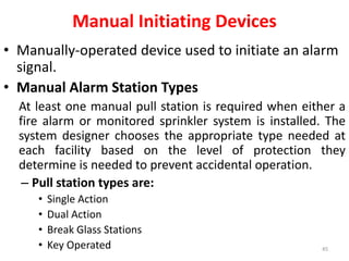 Manual Initiating Devices
• Manually-operated device used to initiate an alarm
signal.
• Manual Alarm Station Types
At least one manual pull station is required when either a
fire alarm or monitored sprinkler system is installed. The
system designer chooses the appropriate type needed at
each facility based on the level of protection they
determine is needed to prevent accidental operation.
– Pull station types are:
• Single Action
• Dual Action
• Break Glass Stations
• Key Operated 45
 