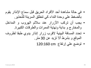 •
‫في‬
‫حالة‬
‫مشاهدة‬
‫أحد‬
‫األفراد‬
‫الحريق‬
‫قبل‬
‫سماع‬
‫اإلنذار‬
‫ي‬
‫قوم‬
‫بالضغط‬
‫علي‬
‫وحدة‬
‫النداء‬
‫كي‬
‫تنطلق‬
‫السرينة‬
‫للتحذ‬
‫ير‬
.
•
‫يجب‬
‫أن‬
‫تركب‬
‫األزرار‬
‫عند‬
‫ساللم‬
‫الهروب‬
‫و‬
‫المداخل‬
‫والمخارج‬
‫و‬
‫بداية‬
‫ونهاية‬
‫الممرات‬
‫والطرقات‬
‫الكبيرة‬
.
•
‫تحدد‬
‫المسافة‬
‫البينية‬
‫القرب‬
‫زرار‬
‫إنذار‬
‫يدوي‬
‫طبقا‬
‫ل‬
‫ظروف‬
‫الموقع‬
‫و‬
‫بشرط‬
‫أال‬
‫تزيد‬
‫عن‬
30
‫متر‬
.
•
‫توضع‬
‫علي‬
‫إرتفاع‬
120:160 cm
3 January 2023 49
 