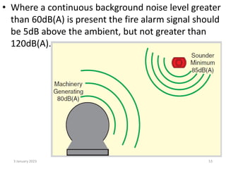 • Where a continuous background noise level greater
than 60dB(A) is present the fire alarm signal should
be 5dB above the ambient, but not greater than
120dB(A).
3 January 2023 53
 