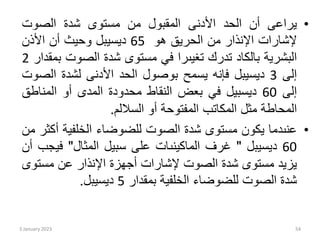 •
‫يراعى‬
‫أن‬
‫الحد‬
‫األدنى‬
‫المقبول‬
‫من‬
‫مستوى‬
‫شدة‬
‫الصوت‬
‫إلشارات‬
‫اإلنذار‬
‫من‬
‫الحريق‬
‫هو‬
65
‫ديسيبل‬
‫وحيث‬
‫أن‬
‫األذن‬
‫البشرية‬
‫بالكاد‬
‫تدرك‬
‫تغيىرا‬
‫في‬
‫مستوى‬
‫شدة‬
‫الصوت‬
‫بمقدار‬
2
‫إلى‬
3
‫ديسيبل‬
‫فإنه‬
‫يسمح‬
‫بوصول‬
‫الحد‬
‫األدنى‬
‫لشدة‬
‫الص‬
‫وت‬
‫إلى‬
60
‫ديسبيل‬
‫في‬
‫بعض‬
‫النقاط‬
‫محدودة‬
‫المدى‬
‫أو‬
‫المناط‬
‫ق‬
‫المحاطة‬
‫مثل‬
‫المكاتب‬
‫المفتوحة‬
‫أو‬
‫الساللم‬
.
•
‫عنىدما‬
‫يكون‬
‫مستوى‬
‫شدة‬
‫الصوت‬
‫للضوضاء‬
‫الخلفية‬
‫أ‬
‫كثر‬
‫من‬
60
‫ديسيبل‬
"
‫غرف‬
‫الماكينىات‬
‫على‬
‫سبيل‬
‫المثال‬
"
‫في‬
‫جب‬
‫أن‬
‫يزيد‬
‫مستوى‬
‫شدة‬
‫الصوت‬
‫إلشارات‬
‫أجهزة‬
‫اإلنذار‬
‫عن‬
‫مست‬
‫وى‬
‫شدة‬
‫الصوت‬
‫للضوضاء‬
‫الخلفية‬
‫بمقدار‬
5
‫ديسيبل‬
.
3 January 2023 54
 