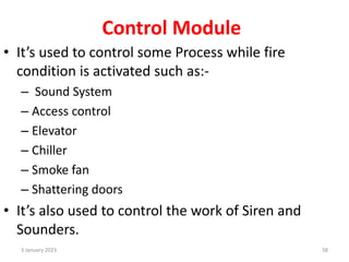 Control Module
• It’s used to control some Process while fire
condition is activated such as:-
– Sound System
– Access control
– Elevator
– Chiller
– Smoke fan
– Shattering doors
• It’s also used to control the work of Siren and
Sounders.
3 January 2023 58
 