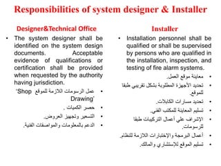 Responsibilities of system designer & Installer
Designer&Technical Office
• The system designer shall be
identified on the system design
documents. Acceptable
evidence of qualifications or
certification shall be provided
when requested by the authority
having jurisdiction.
•
‫للموقع‬ ‫الالزمة‬ ‫الرسومات‬ ‫عمل‬
‘Shop
Drawing’
•
‫الكميات‬ ‫حصر‬
.
•
‫العروض‬ ‫وتجهيز‬ ‫التسعير‬
.
•
‫الفنية‬ ‫والمواصفات‬ ‫بالمعلومات‬ ‫الدعم‬
.
Installer
• Installation personnel shall be
qualified or shall be supervised
by persons who are qualified in
the installation, inspection, and
testing of fire alarm systems.
•
‫العمل‬ ‫موقع‬ ‫معاينة‬
.
•
‫تقريبي‬ ‫بشكل‬ ‫المطلوبة‬ ‫األجهزة‬ ‫تحديد‬
‫طبقا‬
‫للموقع‬
.
•
‫الكابالت‬ ‫مسارات‬ ‫تحديد‬
.
•
‫الفني‬ ‫للمكتب‬ ‫المعاينة‬ ‫تسليم‬
.
•
‫طبقا‬ ‫التركيبات‬ ‫أعمال‬ ‫علي‬ ‫اإلشراف‬
‫للرسومات‬
.
•
‫للنظا‬ ‫الالزمة‬ ‫واإلختبارات‬ ‫البرمجة‬ ‫أعمال‬
‫م‬
.
•
‫والمالك‬ ‫لإلستشاري‬ ‫الموقع‬ ‫تسليم‬
.
 